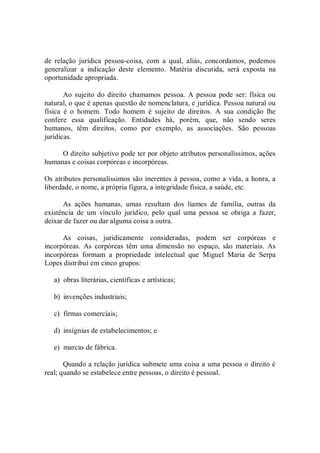 de  relação  jurídica  pessoa­coisa,  com  a  qual,  aliás,  concordamos,  podemos 
generalizar  a  indicação  deste  elemento.  Matéria  discutida,  será  exposta  na 
oportunidade apropriada. 
Ao sujeito  do direito  chamamos pessoa.  A  pessoa  pode ser: física ou 
natural, o que é apenas questão de nomenclatura, e jurídica. Pessoa natural ou 
física  é  o  homem.  Todo  homem  é  sujeito  de  direitos.  A  sua  condição  lhe 
confere  essa  qualificação.  Entidades  há,  porém,  que,  não  sendo  seres 
humanos,  têm  direitos,  como  por  exemplo,  as  associações.  São  pessoas 
jurídicas. 
O direito subjetivo pode ter por objeto atributos personalíssimos, ações 
humanas e coisas corpóreas e incorpóreas. 
Os atributos personalíssimos são inerentes à pessoa, como a vida, a honra, a 
liberdade, o nome, a própria figura, a integridade física, a saúde, etc. 
As  ações  humanas,  umas  resultam  dos  liames  de  família,  outras  da 
existência  de  um  vínculo  jurídico,  pelo  qual  uma  pessoa  se  obriga  a  fazer, 
deixar de fazer ou dar alguma coisa a outra. 
As  coisas,  juridicamente  consideradas,  podem  ser  corpóreas  e 
incorpóreas.  As  corpóreas  têm  uma  dimensão  no  espaço,  são  materiais.  As 
incorpóreas  formam  a  propriedade  intelectual  que  Miguel  Maria  de  Serpa 
Lopes distribui em cinco grupos: 
a)  obras literárias, científicas e artísticas; 
b)  invenções industriais; 
c)  firmas comerciais; 
d)  insígnias de estabelecimentos; e 
e)  marcas de fábrica. 
Quando a relação jurídica submete uma coisa a uma pessoa o direito é 
real; quando se estabelece entre pessoas, o direito é pessoal.
 