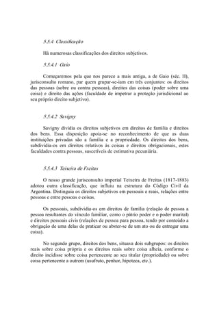 5.5.4  Classificação 
Há numerosas classificações dos direitos subjetivos. 
5.5.4.1  Gaio 
Começaremos pela que nos parece  a  mais  antiga, a  de  Gaio (séc. II), 
jurisconsulto romano, par quem grupar­se­iam em três conjuntos: os direitos 
das pessoas  (sobre ou contra pessoas), direitos das coisas  (poder sobre uma 
coisa) e direito das ações (faculdade de impetrar a proteção jurisdicional ao 
seu próprio direito subjetivo). 
5.5.4.2  Savigny 
Savigny dividia os direitos subjetivos em direitos de família e direitos 
dos  bens.  Essa  disposição  apoia­se  no  reconhecimento  de  que  as  duas 
instituições  privadas  são  a  família  e  a  propriedade.  Os  direitos  dos  bens, 
subdividia­os  em  direitos  relativos  às  coisas  e  direitos  obrigacionais,  estes 
faculdades contra pessoas, suscetíveis de estimativa pecuniária. 
5.5.4.3  Teixeira de Freitas 
O nosso grande jurisconsulto imperial Teixeira de Freitas (1817­1883) 
adotou  outra  classificação,  que  influiu  na  estrutura  do  Código  Civil  da 
Argentina. Distinguia os direitos subjetivos em pessoais e reais, relações entre 
pessoas e entre pessoas e coisas. 
Os pessoais, subdividia­os em direitos de família (relação de pessoa a 
pessoa resultantes do vínculo familiar, como o pátrio poder e o poder marital) 
e direitos pessoais civis (relações de pessoa para pessoa, tendo por conteúdo a 
obrigação de uma delas de praticar ou abster­se de um ato ou de entregar uma 
coisa). 
No segundo grupo, direitos dos bens, situava dois subgrupos: os direitos 
reais  sobre  coisa  própria  e  os  direitos  reais  sobre  coisa  alheia,  conforme  o 
direito incidisse sobre coisa pertencente ao seu titular (propriedade) ou sobre 
coisa pertencente a outrem (usufruto, penhor, hipoteca, etc.).
 