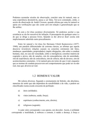 Podemos  acumular  séculos  de  observação,  concluir  uma  lei  natural,  mas  se 
uma experiência desmenti­la, passa a ser falsa. Ter­se­á constatado, então, o 
acerto da observação de André Cresson, quando afirma que uma lei natural se 
apoia em verificações que são como zero em relação à generalização que se 
lhe atribui. 
Já  com  a  lei  ética  acontece  diversamente.  Só  podemos  aceitar  a  sua 
existência se ela for suscetível de infração. O pressuposto de qualquer uma é o 
de  que  se  dirige  a  pessoas  livres.  Quando  se  diz  deve­se  fazer  assim,  está 
implicitamente admitido outro procedimento. 
Entre  lei  natural  e  lei  ética  fez  Hermann  Ulrich  Kantorowicz  (1877­ 
1940), um  paralelo  diferenciador  de  extrema clareza,  ao  afirmar que  aquela 
descreve  invariáveis  relações  causais  ou  conexões  estruturais  (de  fatos, 
mudanças, quantidades, propriedades); impõe obrigações, não sobre a conduta 
humana, mas, no caso de veracidade, sobre a inteligência; constitui matéria de 
cognição e prova, não de sanções, sim de conseqüências; não de autoridade, 
sim de experiência; não de consciência, sim de ciência; não de deveres, sim de 
acontecimentos constantes. A lei natural gira em torno do que é real, enquanto 
que as normas de conduta prescrevem um comportamento que pode ser ou não 
real, mas que deveria ser real. 
1.2  HOMEM E VALOR 
Há valores diversos. Segundo o ensinamento de Scheler, são absolutos, 
maneiras de sentir que não dependem da sensibilidade e da vida, e podem ser 
classificados numa escala crescente de perfeição: 
a)  úteis (utilidade); 
b)  vitais (nobreza, saúde, força); 
c)  espirituais (conhecimento, arte, direito); 
d)  religiosos (sagrado). 
A cada valor corresponde o seu oposto, um desvalor. Assim, à utilidade 
corresponde  a  inutilidade,  à  nobreza  o  comum,  à  saúde  a  doença,  à  força  o
 