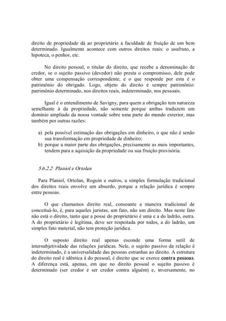 direito de propriedade dá ao proprietário  a faculdade de fruição de um bem 
determinado.  Igualmente  acontece  com  outros  direitos  reais:  o  usufruto,  a 
hipoteca, o penhor, etc. 
No  direito  pessoal,  o  titular  do  direito,  que  recebe  a  denominação  de 
credor,  se  o sujeito  passivo (devedor)  não  presta o compromisso,  dele  pode 
obter  uma  compensação  correspondente,  e  o  que  responde  por  esta  é  o 
patrimônio  do  obrigado.  Logo,  objeto  do  direito  é  sempre  patrimônio: 
patrimônio determinado, nos direitos reais, indeterminado, nos pessoais. 
Igual é o entendimento de Savigny, para quem a obrigação tem natureza 
semelhante  à  da  propriedade,  não  somente  porque  ambas  traduzem  um 
domínio ampliado da nossa vontade sobre uma parte do mundo exterior, mas 
também por outras razões: 
a)  pela possível estimação das obrigações em dinheiro, o que não é senão 
sua transformação em propriedade de dinheiro; 
b)  porque a maior parte das obrigações, precisamente as mais importantes, 
tendem para a aquisição da propriedade ou sua fruição provisória. 
5.6.2.2  Planiol e Ortolan 
Para  Planiol,  Ortolan,  Roguin  e  outros,  a  simples  formulação  tradicional 
dos  direitos  reais  envolve  um  absurdo,  porque  a  relação  jurídica  é  sempre 
entre pessoas. 
O  que  chamamos  direito  real,  consoante  a  maneira  tradicional  de 
conceituá­lo, é, para aqueles juristas, um fato, não um direito. Mas neste fato 
não está o direito, tanto que a posse do proprietário é uma e a do ladrão, outra. 
A do proprietário é legítima, deve ser respeitada por todos, a do ladrão, um 
simples fato material, não tem proteção jurídica. 
O  suposto  direito  real  apenas  esconde  uma  forma  sutil  de 
intersubjetividade das relações jurídicas. Nele, o sujeito passivo da relação é 
indeterminado, é a universalidade das pessoas estranhas ao direito. A estrutura 
do direito real é idêntica à do pessoal, é direito que se exerce contra pessoas. 
A  diferença  está,  apenas,  em  que  no  direito  pessoal  o  sujeito  passivo  é 
determinado  (ser  credor  é  ser  credor  contra  alguém)  e,  inversamente,  no
 