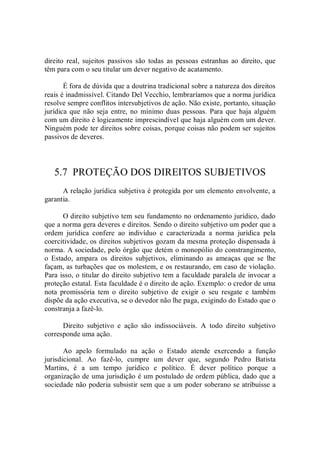 direito  real,  sujeitos  passivos  são  todas  as  pessoas  estranhas  ao  direito,  que 
têm para com o seu titular um dever negativo de acatamento. 
É fora de dúvida que a doutrina tradicional sobre a natureza dos direitos 
reais é inadmissível. Citando Del Vecchio, lembraríamos que a norma jurídica 
resolve sempre conflitos intersubjetivos de ação. Não existe, portanto, situação 
jurídica que  não  seja entre, no  mínimo  duas pessoas.  Para que haja alguém 
com um direito é logicamente imprescindível que haja alguém com um dever. 
Ninguém pode ter direitos sobre coisas, porque coisas não podem ser sujeitos 
passivos de deveres. 
5.7  PROTEÇÃO DOS DIREITOS SUBJETIVOS 
A relação jurídica subjetiva é protegida por um elemento envolvente, a 
garantia.
O direito subjetivo tem seu fundamento no ordenamento jurídico, dado 
que a norma gera deveres e direitos. Sendo o direito subjetivo um poder que a 
ordem  jurídica  confere  ao  indivíduo  e  caracterizada  a  norma  jurídica  pela 
coercitividade, os direitos subjetivos gozam da mesma proteção dispensada à 
norma. A sociedade, pelo órgão que detém o monopólio do constrangimento, 
o  Estado,  ampara  os  direitos  subjetivos,  eliminando  as  ameaças  que  se  lhe 
façam, as turbações que os molestem, e os restaurando, em caso de violação. 
Para isso, o titular do direito subjetivo tem a faculdade paralela de invocar a 
proteção estatal. Esta faculdade é o direito de ação. Exemplo: o credor de uma 
nota  promissória  tem  o  direito  subjetivo  de  exigir  o  seu  resgate  e  também 
dispõe da ação executiva, se o devedor não lhe paga, exigindo do Estado que o 
constranja a fazê­lo. 
Direito  subjetivo  e  ação  são  indissociáveis.  A  todo  direito  subjetivo 
corresponde uma ação. 
Ao  apelo  formulado  na  ação  o  Estado  atende  exercendo  a  função 
jurisdicional.  Ao  fazê­lo,  cumpre  um  dever  que,  segundo  Pedro  Batista 
Martins,  é  a  um  tempo  jurídico  e  político.  É  dever  político  porque  a 
organização de uma jurisdição é um postulado de ordem pública, dado que a 
sociedade não poderia subsistir sem que a um poder soberano se atribuísse a
 