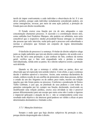 tarefa de impor coativamente a cada indivíduo a observância da lei. E é um 
dever  jurídico,  porque  cada  indivíduo  isoladamente  considerado  poderá,  em 
certas  emergências,  invocar,  por  meio  de  uma  ação  judicial,  a  proteção  do 
Estado para um direito reconhecido. 
O  Estado  exerce  essa  função  por  via  de  atos  adequados  a  cuja 
concatenação  chamamos processo.  A sucessão e  a coordenação desses atos, 
como sublinha José Frederico Marques, não poderia ser arbitrária, nem seria 
concebível  que  o  respectivo  modus  procedendi  ficasse  entregue  ao  alvedrio 
das pessoas que nele intervêm, razão pela qual o processo está subordinado a 
normas  e  princípios  que  formam  um  conjunto  de  regras  denominadas 
processuais. 
O desfecho do processo é a sentença. O titular do direito subjetivo alega 
junto ao órgão judiciário que tem um direito contra alguém e de acordo com a 
lei  este  lhe  deve  uma  prestação;  o  juiz  conhece  do  fato,  conhece  da  norma 
geral,  verifica  que  o  fato  está  enquadrado  nela  e  prolata  a  norma 
individualizada, válida entre as partes. Se o direito subjetivo existir, a proteção 
será deferida. 
Quando  se  diz  que  a  sentença  é  válida  entre  as  partes,  deve  ser 
observado que tal expressão tem sentido relativo. Com efeito, o que a sentença 
decide é  também oponível a  terceiros.  Assim, uma sentença  declaratória de 
estado, embora resulte de um conflito de pretensões entre duas pessoas, define 
o  estado  de  um  dos  litigantes  ou  de  ambos  para  todos,  mesmo  em  relação 
àqueles que não foram partes no processo. Conforme a ponderação de Enrico 
Tullio  Liebman,  o  juiz  que,  na  plenitude  de  seus  poderes  e  com  todas  as 
garantias  outorgadas  por  lei,  cumpre  sua  função,  declarando,  resolvendo  ou 
modificando  uma  relação  jurídica,  exerce  essa  atividade  (e  não  é  possível 
pensar diferentemente) para um escopo que outra coisa não é senão a rigorosa 
e  imparcial  aplicação  e  atuação  da  lei;  e    não  se  compreenderia  como  esse 
resultado todo objetivo e de interesse geral pudesse ser válido e eficaz só para 
determinados destinatários e limitado a eles. 
5.7.1  Mutações históricas 
Sempre  e  onde  quer  que  haja  direitos  subjetivos  há  proteção  a  eles, 
porque direito desprotegido não é direito.
 