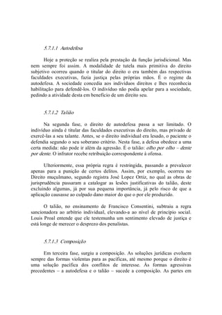 5.7.1.1  Autodefesa 
Hoje a proteção se realiza pela prestação da função jurisdicional. Mas 
nem  sempre  foi  assim.  A  modalidade  de  tutela  mais  primitiva  do  direito 
subjetivo  ocorreu  quando  o  titular  do  direito  o  era  também  das  respectivas 
faculdades  executivas,  fazia  justiça  pelas  próprias  mãos.  É  o  regime  da 
autodefesa.  A  sociedade  concedia  aos  indivíduos  direitos  e  lhes  reconhecia 
habilitação para defendê­los. O indivíduo não podia apelar para a sociedade, 
pedindo a atividade desta em benefício de um direito seu. 
5.7.1.2  Talião 
Na  segunda  fase,  o  direito  de  autodefesa  passa  a  ser  limitado.  O 
indivíduo ainda é titular das faculdades executivas do direito, mas privado de 
exercê­las a seu talante. Antes, se o direito individual era lesado, o paciente o 
defendia segundo o seu soberano critério. Nesta fase, a defesa obedece a uma 
certa medida: não pode ir além da agressão. É o talião: olho por olho – dente 
por dente. O infrator recebe retribuição correspondente à ofensa. 
Ulteriormente,  essa  própria  regra  é  restringida,  passando  a  prevalecer 
apenas  para  a  punição  de  certos  delitos.  Assim,  por  exemplo,  ocorreu  no 
Direito  muçulmano, segundo registra José Lopez Ortiz, no qual as obras de 
jurisprudência  passaram  a  catalogar  as  lesões  justificativas  do  talião,  deste 
excluindo  algumas,  já  por  sua  pequena  importância,  já  pelo  risco  de  que  a 
aplicação causasse ao culpado dano maior do que o por ele produzido. 
O  talião,  no  ensinamento  de  Francisco  Consentini,  subtraiu  a  regra 
sancionadora  ao  arbítrio  individual,  elevando­a  ao  nível  de  princípio  social. 
Louis Proal entende que ele testemunha um sentimento elevado de justiça e 
está longe de merecer o desprezo dos penalistas. 
5.7.1.3  Composição 
Em terceira fase, surgiu a composição. As soluções jurídicas evoluem 
sempre das formas violentas para as pacíficas, até mesmo porque o direito é 
uma  solução  pacífica  dos  conflitos  de  interesse.  Às  formas  agressivas 
precedentes  – a autodefesa  e o talião  –  sucede  a composição.  As  partes em
 