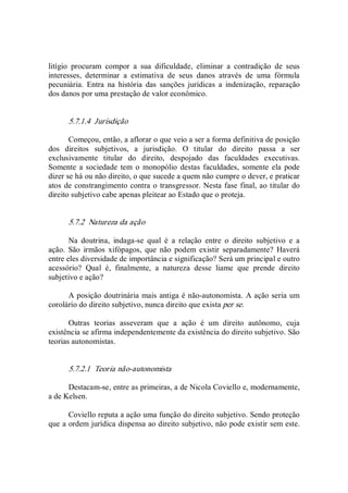 litígio  procuram  compor  a  sua  dificuldade,  eliminar  a  contradição  de  seus 
interesses,  determinar  a  estimativa  de  seus  danos  através  de  uma  fórmula 
pecuniária.  Entra  na  história  das  sanções  jurídicas  a  indenização,  reparação 
dos danos por uma prestação de valor econômico. 
5.7.1.4  Jurisdição 
Começou, então, a aflorar o que veio a ser a forma definitiva de posição 
dos  direitos  subjetivos,  a  jurisdição.  O  titular  do  direito  passa  a  ser 
exclusivamente  titular  do  direito,  despojado  das  faculdades  executivas. 
Somente  a sociedade  tem  o  monopólio  destas faculdades,  somente ela  pode 
dizer se há ou não direito, o que sucede a quem não cumpre o dever, e praticar 
atos de constrangimento contra o transgressor. Nesta fase final, ao titular do 
direito subjetivo cabe apenas pleitear ao Estado que o proteja. 
5.7.2  Natureza da ação 
Na  doutrina,  indaga­se  qual  é  a  relação  entre  o  direito  subjetivo  e  a 
ação.  São  irmãos  xifópagos,  que  não  podem  existir  separadamente?  Haverá 
entre eles diversidade de importância e significação? Será um principal e outro 
acessório?  Qual  é,  finalmente,  a  natureza  desse  liame  que  prende  direito 
subjetivo e ação? 
A posição doutrinária mais antiga é não­autonomista. A ação seria um 
corolário do direito subjetivo, nunca direito que exista per se. 
Outras  teorias  asseveram  que  a  ação  é  um  direito  autônomo,  cuja 
existência se afirma independentemente da existência do direito subjetivo. São 
teorias autonomistas. 
5.7.2.1  Teoria não­autonomista 
Destacam­se, entre as primeiras, a de Nicola Coviello e, modernamente, 
a de Kelsen. 
Coviello reputa a ação uma função do direito subjetivo. Sendo proteção 
que a ordem jurídica dispensa ao direito subjetivo, não pode existir sem este.
 