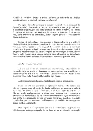 Admitir  o  contrário  levaria  à  noção  absurda  da  existência  de  direitos 
subjetivos em si, privados de proteção jurisdicional. 
Na  ação,  Coviello  distingue  o  aspecto  material  (potencialidade)  do 
formal (atuação). No material, é o direito de demandar a proteção jurisdicional 
à faculdade subjetiva, por isso complementar do direito subjetivo. No formal, 
é  conjunto  de  atos  em  cuja  coordenação  consiste  o  processo.  É  apenas  um 
fato,  com  aparência  de  autonomia,  donde  alguns  juristas  a  considerarem 
direito autônomo. 
Kelsen  vê  indissolúvel  ligação  entre  o  direito  subjetivo  e  a  ação.  O 
direito subjetivo, insistimos na repetição, é a outra face do dever jurídico, que 
resulta da norma. Sendo o dever exigível, forçosamente o direito é exercível. 
A exigência de garantia do direito não pode deixar de ser intimamente ligada à 
exigência de cumprimento do dever, sob pena de certa sanção. Norma, direito, 
dever e ação formam uma unidade jurídica, cujos elementos são incindíveis, 
resultando daí impossibilidade de se considerar autônomo qualquer deles. 
5.7.2.2  Teoria autonomista 
Ao  lado das teorias não­autonomistas encontramos, e  atualmente com 
preponderância  na  teoria  do  Processo,  as  autonomistas,  que  consideram  o 
direito  subjetivo  um  e  o  da  ação  outro.  Destacam­se  as  de  Adolf  Wach, 
Giuseppe Chiovenda, James Goldschmidt e Ugo Rocco. 
As teorias autonomistas estão fundadas em diversos argumentos. 
Entre eles está o da existência de ações sem direito. Se há ações a que 
não  corresponde  uma  alegação  de  direito  subjetivo,  logicamente  a  ação  é 
autônoma.  Exemplo:  a  ação  declaratória,  a  qual,  na  lição  de  Alberto  M. 
Malver,  tende  exclusivamente  a  obter  uma  sentença  que  reconheça  a 
existência ou a inexistência de um direito, diversamente da ação condenatória, 
que impõe o cumprimento de uma obrigação positiva ou negativa, e da ação 
constitutiva, que cria um estado jurídico novo, ou  modifica ou extingue  um 
estado jurídico já existente. 
Mais  típico  é  o  argumento  das  ações  declaratórias  negativas  que 
objetivam por sentença a negação de um dever ou de um vínculo, como ação
 