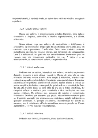 despauperamento, à verdade o erro, ao belo o feio, ao lícito o ilícito, ao sagrado 
o profano.
1.2.1  Atitudes ante os valores 
Diante dos valores, o homem assume atitudes diferentes. Uma delas é 
avalorativa;  a  Segunda,  valorativa;  a  terceira,  supravalorativa,  e  a  última, 
referencial. 
Nossa  atitude  cega  aos  valores,  de  neutralidade  e  indiferença,  é 
avalorativa. Se nos situamos em posição de sensibilidade aos valores, esta, em 
contraste  com  a  precedente,  é  valorativa.  Entre  essas  posições  extremas, 
radicalmente  opostas,  há  posições  mistas,  que  participam  das  antecedentes. 
Uma  é  a  referencial,  na  qual  não  nos  encaminhamos  diretamente  para  os 
valores,  mas  nos  conduzimos  motivados  por  ele.  A  outra  é  a  de 
transcendência, de superação dos valores, a supravalorativa. 
1.2.1.1  Atitude avalorativa 
Podemos ver os objetos, insensíveis aos valores, inclusive na presença 
daqueles  propícios  a  uma  atitude  valorativa.  Diante  de  uma  tela  ou  uma 
escultura  sentimos  reação  estética.  Esta  reação  é  valorativa,  expressa  uma 
estimativa segundo o valor do belo. Entretanto, um especialista em determinar 
autenticidade  de  pinturas,  diante de  um  quadro, apenas analisa a técnica  do 
pintor na aplicação da tinta, a composição química desta, a constituição física 
da  tela, etc. Mesmo diante  de  uma obra de arte que a todos sensibiliza,  lhe 
cumprirá  sufocar  a  tendência  para  valorizá­la  e  ficar  indiferente  aos  seus 
méritos  estéticos.  Os  próprios  atos  humanos  são  sujeitos  à  consideração 
avalorativa.  O crime, por exemplo, que produz ressentimento coletivo, pode 
ser friamente  analisado  por  sociólogos  ou  estatísticos,  agindo  indiferentes  a 
qualquer  estimação.  A  posição  avalorativa,  indispensável  no  estudo  da 
natureza, leva à criação das ciências descritivas, ou na expressão de Claude 
Bernard (1813­1878), ciências contemplativas. 
1.2.1.2  Atitude valorativa 
Podemos nos colocar, ao contrário, numa posição valorativa.
 