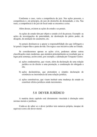 Conforme  o caso,  varia  a  competência do  juiz.  Nas ações pessoais, a 
competência é, em princípio, do juiz do domicílio do demandado, o réu. Nas 
reais, a competência é do juiz do local onde se encontra a coisa. 
Além dessas, existem as ações de estado e as penais. 
As ações de estado têm por objeto o estado civil da pessoa. Exemplo: as 
ações  de  investigações  de  paternidade,  de  destituição  do  pátrio  poder,  de 
desquite, de anulação de casamento, etc. 
As penais destinam­se a apurar a responsabilidade dos que infringem a 
lei penal e impor­lhes a pena devida. Em regra a sua iniciativa cabe ao Estado. 
Se  considerarmos  apenas  as  ações  civis,  podemos  adotar  outras 
classificações mais modernas, que atendem principalmente ao resultado que se 
logra pela sentença, assim como, por exemplo, a adotada por Torquato Castro: 
a)  ações condenatórias, que visam, além da declaração de uma relação 
jurídica ou do direito a uma prestação, a condenação do obrigado a 
ela; 
b)  ações  declaratórias,  que  pretendem  a  simples  declaração  de 
existência ou inexistência de uma relação jurídica; 
c)  ações constitutivas, que visam  instituir uma mudança de estado ou 
constituir efeitos jurídicos ainda inexistentes. 
5.8  DEVER JURÍDICO 
A  matéria  deste  capítulo  está  diretamente  vinculada  à  distinção  entre 
normas morais e jurídicas. 
Cuida­se de saber se o dever jurídico tem natureza própria, incapaz de 
equívoco com a do dever moral.
 