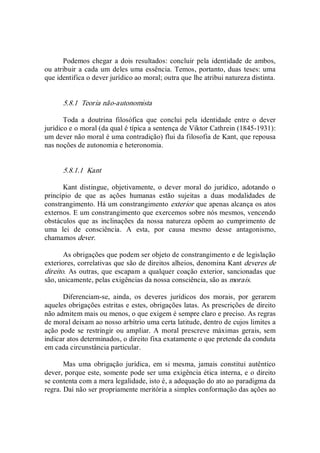 Podemos chegar a dois resultados: concluir pela identidade de ambos, 
ou atribuir a cada um deles uma essência. Temos, portanto, duas teses: uma 
que identifica o dever jurídico ao moral; outra que lhe atribui natureza distinta. 
5.8.1  Teoria não­autonomista 
Toda  a  doutrina  filosófica  que  conclui  pela  identidade  entre  o  dever 
jurídico e o moral (da qual é típica a sentença de Viktor Cathrein (1845­1931): 
um dever não moral é uma contradição) flui da filosofia de Kant, que repousa 
nas noções de autonomia e heteronomia. 
5.8.1.1  Kant 
Kant  distingue,  objetivamente,  o  dever  moral  do  jurídico,  adotando  o 
princípio  de  que  as  ações  humanas  estão  sujeitas  a  duas  modalidades  de 
constrangimento. Há um constrangimento exterior que apenas alcança os atos 
externos. E um constrangimento que exercemos sobre nós mesmos, vencendo 
obstáculos  que  as  inclinações  da  nossa  natureza  opõem  ao  cumprimento  de 
uma  lei  de  consciência.  A  esta,  por  causa  mesmo  desse  antagonismo, 
chamamos dever. 
As obrigações que podem ser objeto de constrangimento e de legislação 
exteriores, correlativas que são de direitos alheios, denomina Kant deveres de 
direito. As outras, que escapam a qualquer coação exterior, sancionadas que 
são, unicamente, pelas exigências da nossa consciência, são as morais. 
Diferenciam­se,  ainda,  os  deveres  jurídicos  dos  morais,  por  gerarem 
aqueles obrigações estritas e estes, obrigações latas. As prescrições de direito 
não admitem mais ou menos, o que exigem é sempre claro e preciso. As regras 
de moral deixam ao nosso arbítrio uma certa latitude, dentro de cujos limites a 
ação pode se restringir ou ampliar. A  moral prescreve máximas  gerais, sem 
indicar atos determinados, o direito fixa exatamente o que pretende da conduta 
em cada circunstância particular. 
Mas  uma  obrigação  jurídica,  em  si  mesma,  jamais  constitui  autêntico 
dever, porque este, somente pode ser uma exigência ética interna, e o direito 
se contenta com a mera legalidade, isto é, a adequação do ato ao paradigma da 
regra. Daí não ser propriamente meritória a simples conformação das ações ao
 