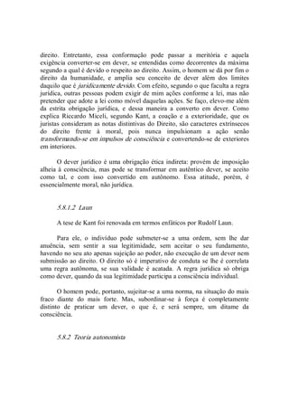 direito.  Entretanto,  essa  conformação  pode  passar  a  meritória  e  aquela 
exigência converter­se em dever, se entendidas como decorrentes da máxima 
segundo a qual é devido o respeito ao direito. Assim, o homem se dá por fim o 
direito  da  humanidade,  e  amplia  seu  conceito  de  dever  além  dos  limites 
daquilo que é juridicamente devido. Com efeito, segundo o que faculta a regra 
jurídica, outras pessoas podem exigir de mim ações conforme a lei, mas não 
pretender que adote a lei como móvel daquelas ações. Se faço, elevo­me além 
da  estrita  obrigação  jurídica,  e  dessa  maneira  a  converto  em  dever.  Como 
explica  Riccardo  Miceli,  segundo  Kant,  a  coação  e  a  exterioridade,  que  os 
juristas consideram as notas distintivas do Direito, são caracteres extrínsecos 
do  direito  frente  à  moral,  pois  nunca  impulsionam  a  ação  senão 
transformando­se em impulsos de consciência e convertendo­se de exteriores 
em interiores. 
O dever jurídico é uma obrigação ética indireta: provém de imposição 
alheia à consciência,  mas pode se transformar em autêntico dever, se aceito 
como  tal,  e  com  isso  convertido  em  autônomo.  Essa  atitude,  porém,  é 
essencialmente moral, não jurídica. 
5.8.1.2  Laun 
A tese de Kant foi renovada em termos enfáticos por Rudolf Laun. 
Para  ele,  o  indivíduo  pode  submeter­se  a  uma  ordem,  sem  lhe  dar 
anuência,  sem  sentir  a  sua  legitimidade,  sem  aceitar  o  seu  fundamento, 
havendo no seu ato apenas sujeição ao poder, não execução de um dever nem 
submissão ao direito. O direito só é imperativo de conduta se lhe é correlata 
uma  regra  autônoma,  se  sua  validade  é  acatada.  A  regra  jurídica  só  obriga 
como dever, quando da sua legitimidade participa a consciência individual. 
O homem pode, portanto, sujeitar­se a uma norma, na situação do mais 
fraco  diante  do  mais  forte.  Mas,  subordinar­se  à  força  é  completamente 
distinto  de  praticar  um  dever,  o  que  é,  e  será  sempre,  um  ditame  da 
consciência. 
5.8.2  Teoria autonomista
 
