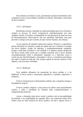 Em contraste com Kant e Laun, encontramos posições doutrinárias mais 
compatíveis com as necessidades científicas do direito, afirmando a autonomia 
do dever jurídico. 
5.8.2.1  Kirchmann 
Kirchmann assenta a distinção na razão psicológica que leva o homem a 
cumprir  os  deveres.  O  moral,  cumprimo­lo  espontaneamente,  por  uma 
exigência íntima. O jurídico, acompanhado de uma promessa de dano em caso 
de  descumprimento,  observamo­lo  não  por  satisfação  individual,  mas  para 
prevenir o castigo com que a norma, em que o dever repousa, nos ameaça. 
A essa maneira de entender cabem dois reparos. Primeiro: a experiência 
parece desmentir ser somente o medo da sanção que leve o homem a executar 
um  dever  jurídico.  Sendo  ele  legítimo,  é  preponderantemente  cumprido, 
porque o indivíduo reconhece a sua validade, e o obedece quanto obedeceria 
um  dever  moral,  tanto  assim  que  a  conduta  concorde  com  o  dever  domina 
avassaladoramente  sobre  a  discrepante.  Segundo:  se  o  indivíduo  vence  o 
receito de que fala Kirchmann e descumpre o dever, a resistência psicológica 
que opõe à sanção de nada lhe vale, porque aquele da mesma maneira se lhe 
imporá, e até com mais vitalidade. 
5.8.2.2  Radbruch 
Tese  também  afirmativa  da  autonomia  do  dever  jurídico  é  a  de 
Radbruch.  O  dever  moral é  meramente  imperativo;  o jurídico,  imperativo e 
atributivo. 
O dever moral prescreve determinada conduta, mas a ninguém outorga a 
faculdade de exigi­la. 
O  dever  jurídico  imposto  a uma pessoa de adotar  certo procedimento 
confere  a  outra  a  faculdade  de  reclamar  dela,  compulsoriamente,  o 
comportamento prescrito. 
Assim, a distinção entre dever moral e jurídico está na inexigibilidade 
do primeiro e na exigibilidade do segundo. Daí a sua expressão muito feliz, 
síntese  clara  de  toda  essência  do  dever  jurídico:  ele  não  é  apenas  dever,  é
 