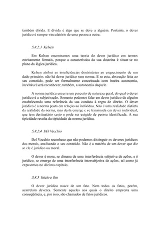 também  dívida.  E  dívida  é  algo  que  se  deve  a  alguém.  Portanto,  o  dever 
jurídico é sempre vinculatório de uma pessoa a outra. 
5.8.2.3  Kelsen 
Em  Kelsen  encontramos  uma  teoria  do  dever  jurídico  em  termos 
estritamente  formais,  porque  a  característica  da  sua  doutrina  é  situar­se  no 
plano da lógica jurídica. 
Kelsen  atribui  as  insuficiências  doutrinárias  ao  esquecimento  de  um 
dado primário: não há dever jurídico sem norma. E se esta, abstração feita ao 
seu  conteúdo,  pode  ser  formalmente  conceituada  com  inteira  autonomia, 
inevitável será reconhecer, também, a autonomia daquele. 
A norma jurídica encerra um preceito de natureza geral, do qual o dever 
jurídico é a subjetivação. Somente podemos falar em dever jurídico de alguém 
estabelecendo  uma  referência  da  sua  conduta  à  regra  de  direito.  O  dever 
jurídico é a norma posta em relação ao indivíduo. Não é uma realidade distinta 
da realidade da norma, mas desta emerge e se transmuda em dever individual, 
que  tem  destinatário certo e pode ser  exigido  de pessoa  identificada.  A  sua 
tipicidade resulta da tipicidade da norma jurídica. 
5.8.2.4  Del Vecchio 
Del Vecchio reconhece que não podemos distinguir os deveres jurídicos 
dos morais, analisando o seu conteúdo. Não é a matéria de um dever que diz 
se ele é jurídico ou moral. 
O dever é mora, se dimana de uma interferência subjetiva de ações, e é 
jurídico, se emerge de uma interferência intersubjetiva de ações, tal como já 
expusemos no décimo capítulo. 
5.8.3  Início e fim 
O  dever  jurídico  nasce  de  um  fato.  Nem  todos  os  fatos,  porém, 
acarretam  deveres.  Somente  aqueles  aos  quais  o  direito  empresta  uma 
conseqüência, e, por isso, são chamados de fatos jurídicos.
 