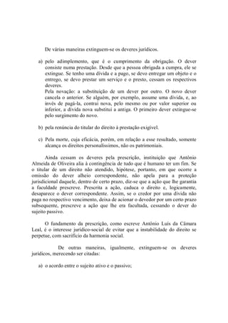 De várias maneiras extinguem­se os deveres jurídicos. 
a)  pelo  adimplemento,  que  é  o  cumprimento  da  obrigação.  O  dever 
consiste numa prestação. Desde que a pessoa obrigada a cumpra, ele se 
extingue. Se tenho uma dívida e a pago, se devo entregar um objeto e o 
entrego, se devo prestar um serviço e o presto, cessam os respectivos 
deveres. 
Pela  novação:  a  substituição  de  um  dever  por  outro.  O  novo  dever 
cancela o anterior. Se alguém, por exemplo, assume uma dívida, e, ao 
invés  de  pagá­la,  contrai  nova,  pelo  mesmo  ou  por  valor  superior  ou 
inferior, a dívida nova substitui a antiga. O primeiro dever extingue­se 
pelo surgimento do novo. 
b)  pela renúncia do titular do direito à prestação exigível. 
c)  Pela morte, cuja eficácia, porém, em relação a esse resultado, somente 
alcança os direitos personalíssimos, não os patrimoniais. 
Ainda  cessam  os  deveres  pela  prescrição,  instituição  que  Antônio 
Almeida de Oliveira alia à contingência de tudo que é humano ter um fim. Se 
o  titular  de  um  direito  não  atendido,  hipótese,  portanto,  em  que  ocorre  a 
omissão  do  dever  alheio  correspondente,  não  apela  para  a  proteção 
jurisdicional daquele, dentro de certo prazo, diz­se que a ação que lhe garantia 
a  faculdade  prescreve.  Prescrita  a  ação,  caduca  o  direito  e,  logicamente, 
desaparece o  dever  correspondente.  Assim, se o  credor por  uma dívida  não 
paga no respectivo vencimento, deixa de acionar o devedor por um certo prazo 
subsequente,  prescreve  a  ação  que  lhe  era  facultada,  cessando  o  dever  do 
sujeito passivo. 
O  fundamento  da  prescrição,  como  escreve  Antônio  Luís  da  Câmara 
Leal,  é  o interesse jurídico­social  de evitar que a instabilidade  do direito  se 
perpetue, com sacrifício da harmonia social. 
De  outras  maneiras,  igualmente,  extinguem­se  os  deveres 
jurídicos, merecendo ser citadas: 
a)  o acordo entre o sujeito ativo e o passivo;
 