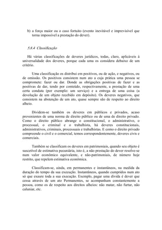 b)  a força maior ou o caso fortuito (evento inevitável e imprevisível que 
torna impossível a prestação do dever). 
5.8.4  Classificação 
Há  várias  classificações  de  deveres  jurídicos,  todas,  claro,  aplicáveis  à 
universalidade  dos  deveres,  porque  cada  uma  os  considera  debaixo  de  um 
critério. 
Uma classificação os distribui em positivos, ou de ação, e negativos, ou 
de  omissão.  Os  positivos  consistem  num  ato  a  cuja  prática  uma  pessoa  se 
compromete:  fazer  ou  dar.  Donde  as  obrigações  positivas  de  fazer  e  as 
positivas  de  dar,  tendo  por  conteúdo,  respectivamente,  a  prestação  de  uma 
certa  conduta  (por  exemplo:  um  serviço)  e  a  entrega  de  uma  coisa  (a 
devolução  de  um  objeto  recebido  em  depósito).  Os  deveres  negativos,  que 
consistem  na  abstenção de  um ato,  quase sempre são de respeito  ao  direito 
alheio. 
Dividem­se  também  os  deveres  em  públicos  e  privados,  acaso 
provenientes de uma norma de direito público ou de uma de direito privado. 
Como  o  direito  público  abrange  o  constitucional,  o  administrativo,  o 
processual,  o  criminal  e  o  trabalhista,  há  deveres  constitucionais, 
administrativos, criminais, processuais e trabalhistas. E como o direito privado 
compreende o civil e o comercial, temos correspondentemente, deveres civis e 
comerciais. 
Também se classificam os deveres em patrimoniais, quando seu objeto é 
suscetível de estimativa pecuniária, isto é, a não prestação do dever resolve­se 
num  valor  econômico  equivalente,  e  não­patrimoniais,  de  número  hoje 
restrito, que repelem estimativa econômica. 
Classificam­se,  ainda,  em  permanentes  e  instantâneos,  na  medida  da 
duração do tempo da sua execução. Instantâneos, quando cumpridos num ato 
só que exaure toda a sua execução. Exemplo, pagar uma dívida é dever que 
cessa  através  de  um  ato  Permanentes,  se  acompanham  constantemente  a 
pessoa, como os de respeito  aos direitos  alheios: não  matar, não furtar,  não 
caluniar, etc.
 
