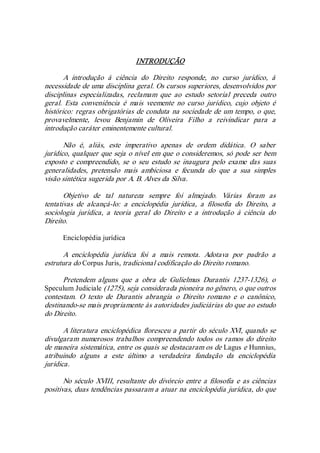 INTRODUÇÃO 
A  introdução  à  ciência  do  Direito  responde,  no  curso  jurídico,  à 
necessidade de uma disciplina geral. Os cursos superiores, desenvolvidos por 
disciplinas  especializadas,  reclamam  que  ao  estudo  setorial  preceda  outro 
geral.  Esta  conveniência  é  mais  veemente  no  curso  jurídico,  cujo  objeto  é 
histórico: regras obrigatórias de conduta na sociedade de um tempo, o que, 
provavelmente,  levou  Benjamin  de  Oliveira  Filho  a  reivindicar  para  a 
introdução caráter eminentemente cultural. 
Não  é,  aliás,  este  imperativo  apenas  de  ordem  didática.  O  saber 
jurídico, qualquer que seja o nível em que o consideremos, só pode ser bem 
exposto  e  compreendido,  se  o  seu  estudo  se  inaugura  pelo  exame  das  suas 
generalidades,  pretensão  mais  ambiciosa  e  fecunda  do  que  a  sua  simples 
visão sintética sugerida por A. B. Alves da Silva. 
Objetivo  de  tal  natureza  sempre  foi  almejado.  Várias  foram  as 
tentativas  de  alcançá­lo:  a  enciclopédia  jurídica,  a  filosofia  do  Direito,  a 
sociologia  jurídica,  a  teoria  geral  do  Direito  e  a  introdução  à  ciência  do 
Direito. 
Enciclopédia jurídica 
A  enciclopédia  jurídica  foi  a  mais  remota.  Adotava  por  padrão  a 
estrutura do Corpus Juris, tradicional codificação do Direito romano. 
Pretendem  alguns  que  a  obra  de  Gulielmus  Durantis  1237­1326),  o 
Speculum Judiciale (1275), seja considerada pioneira no gênero, o que outros 
contestam.  O  texto  de  Durantis  abrangia  o  Direito  romano  e  o  canônico, 
destinando­se mais propriamente às autoridades judiciárias do que ao estudo 
do Direito. 
A literatura enciclopédica floresceu a partir do século XVI, quando se 
divulgaram  numerosos trabalhos  compreendendo todos os ramos  do  direito 
de maneira sistemática, entre os quais se destacaram os de Lagus e Hunnius, 
atribuindo  alguns  a  este  último  a  verdadeira  fundação  da  enciclopédia 
jurídica. 
No século XVIII, resultante do divórcio entre a filosofia e as ciências 
positivas, duas tendências passaram a atuar na enciclopédia jurídica, do que
 