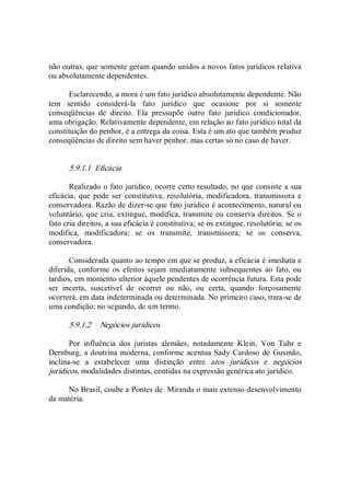 não outras, que somente geram quando unidos a novos fatos jurídicos relativa 
ou absolutamente dependentes. 
Esclarecendo, a mora é um fato jurídico absolutamente dependente. Não 
tem  sentido  considerá­la  fato  jurídico  que  ocasione  por  si  somente 
conseqüências  de  direito.  Ela  pressupõe  outro  fato  jurídico  condicionador, 
uma obrigação. Relativamente dependente, em relação ao fato jurídico total da 
constituição do penhor, é a entrega da coisa. Esta é um ato que também produz 
conseqüências de direito sem haver penhor, mas certas só no caso de haver. 
5.9.1.1  Eficácia 
Realizado o fato jurídico, ocorre certo resultado, no que consiste a sua 
eficácia,  que pode ser  constitutiva,  resolutória,  modificadora,  transmissora e 
conservadora. Razão de dizer­se que fato jurídico é acontecimento, natural ou 
voluntário, que cria, extingue, modifica, transmite ou conserva direitos. Se o 
fato cria direitos, a sua eficácia é constitutiva; se os extingue, resolutória; se os 
modifica,  modificadora;  se  os  transmite,  transmissora;  se  os  conserva, 
conservadora. 
Considerada quanto ao tempo em que se produz, a eficácia é imediata e 
diferida,  conforme os efeitos sejam  imediatamente subsequentes  ao  fato, ou 
tardios, em momento ulterior àquele pendentes de ocorrência futura. Esta pode 
ser  incerta,  suscetível  de  ocorrer  ou  não,  ou  certa,  quando  forçosamente 
ocorrerá, em data indeterminada ou determinada. No primeiro caso, trata­se de 
uma condição; no segundo, de um termo. 
5.9.1.2  Negócios jurídicos 
Por  influência  dos  juristas  alemães,  notadamente  Klein,  Von  Tuhr  e 
Dernburg, a doutrina moderna, conforme acentua Sady Cardoso de Gusmão, 
inclina­se  a  estabelecer  uma  distinção  entre  atos  jurídicos  e  negócios 
jurídicos, modalidades distintas, contidas na expressão genérica ato jurídico. 
No Brasil, coube a Pontes de  Miranda o mais extenso desenvolvimento 
da matéria.
 