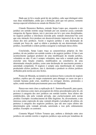Dada que já foi a noção geral de ato jurídico, cabe aqui distinguir entre 
suas duas modalidades, ainda que a distinção, pelo que nos parece, somente 
mereça especial referência no estudo do Direito Civil. 
Citando Domenico Barbera, entende  Serpa Lopes que, enquanto o ato 
jurídico em sentido restrito surge  limitado por um numerus casus, contendo 
categorias de figuras típicas, isto é, previstas em lei e por estas disciplinadas, 
no  negócio  jurídico  a  relevância  exercida  pela  vontade  intencional  faz  com 
que esta intenção livre produza um desenvolvimento impossível de se dar na 
classe  dos  atos  jurídicos.  Assim  o  negócio  jurídico  é  uma  declaração  de 
vontade  por  força  da    qual  se  obtém  a  produção  de  um  determinado  efeito 
jurídico, incumbindo à ordem jurídica assegurar a realização desse efeito. 
Concluindo,  Serpa  Lopes  traça  as  características  próprias  do  fato 
jurídico, do ato jurídico em sentido restrito e do negócio jurídico. O fato é um 
acontecimento  qualquer  produtor  de  uma  modificação  do  mundo  jurídico, 
voluntário ou não. O ato é sempre voluntário, mas nele a vontade pode não 
exercitar  uma  função  criadora,  modificadora  ou  constitutiva  de  uma 
determinada situação jurídica, como uma declaração de nascimento perante a 
autoridade  competente.  O  negócio  é  sempre  uma  manifestação  de  vontade 
produzindo efeitos jurídicos,  isto é, destinada a produzir os efeitos jurídicos 
atribuídos pela norma aos atos lícitos. 
Pontes de Miranda, na tentativa de esclarecer bem o conceito de negócio 
jurídico, explica que ele surgiu exatamente para abranger os casos em que a 
vontade  humana  pode  criar,  modificar  ou  extinguir  direitos,  pretensões  e 
ações, sendo manifestada precisamente para essa finalidade. 
Parece­nos mais clara a explicação de F. Santoro­Passarelli, para quem, 
se o ato interessa como mero pressuposto de efeitos preordenados pela lei, ele 
pertence  à  categoria  dos  atos  jurídicos  em  sentido  restrito.  Seus  efeitos  são 
estabelecidos,  não  pela  vontade  privada,  mas  exclusivamente  pela  norma 
jurídica. Exemplo: reconhecimento de filho ilegítimo. Se, diversamente, o ato 
interessa como expressão de uma vontade dirigida à produção de efeitos, ele 
pertence  à  categoria  dos  negócios  jurídicos,  que  são  atos  cujos  efeitos  são 
determinados  pela  vontade  privada,  autorizada  a  isso  pelo  ordenamento 
jurídico. Exemplo: os contratos. 
Comenta  Miguel  Velloro  Toranzo  que,  embora  a  distinção  entre  atos 
jurídicos em sentido restrito e negócios jurídicos seja aceita por tratadistas de
 
