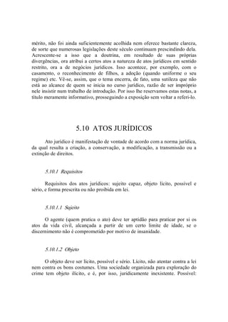 mérito, não foi ainda suficientemente acolhida nem oferece bastante clareza, 
de sorte que numerosas legislações deste século continuam prescindindo dela. 
Acrescente­se  a  isso  que  a  doutrina,  em  resultado  de  suas  próprias 
divergências, ora atribui a certos atos a natureza de atos jurídicos em sentido 
restrito,  ora  a  de  negócios  jurídicos.  Isso  acontece,  por  exemplo,  com  o 
casamento,  o  reconhecimento  de  filhos,  a  adoção  (quando  uniforme  o  seu 
regime) etc. Vê­se, assim, que o tema encerra, de fato, uma sutileza que não 
está  ao alcance de quem se inicia no curso jurídico, razão de ser  impróprio 
nele insistir num trabalho de introdução. Por isso lhe reservamos estas notas, a 
título meramente informativo, prosseguindo a exposição sem voltar a referi­lo. 
5.10  ATOS JURÍDICOS 
Ato jurídico é manifestação de vontade de acordo com a norma jurídica, 
da  qual resulta a criação,  a conservação,  a modificação,  a transmissão ou a 
extinção de direitos. 
5.10.1  Requisitos 
Requisitos  dos  atos  jurídicos:  sujeito  capaz,  objeto  lícito,  possível  e 
sério, e forma prescrita ou não proibida em lei. 
5.10.1.1  Sujeito 
O agente (quem pratica o ato) deve ter aptidão para praticar por si os 
atos  da  vida  civil,  alcançada  a  partir  de  um  certo  limite  de  idade,  se  o 
discernimento não é comprometido por motivo de insanidade. 
5.10.1.2  Objeto 
O objeto deve ser lícito, possível e sério. Lícito, não atentar contra a lei 
nem contra os bons costumes. Uma sociedade organizada para exploração do 
crime  tem  objeto  ilícito,  e  é,  por  isso,  juridicamente  inexistente.  Possível:
 