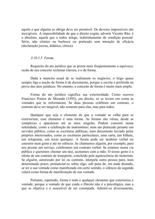 aquilo a que alguém se obriga deve ser prestável. Os deveres impossíveis são 
inexigíveis. A impossibilidade de que o direito cogita, adverte Vicente Ráo, é 
a  absoluta,  aquela  que  a  todos  atinge,  indistintamente  de  condição  pessoal. 
Sério,  não  cômico  ou  burlesco  ou  praticado  sem  intenção  de  eficácia 
(declaração jocosa, didática, cênica). 
5.10.1.3  Forma 
Requisito do ato jurídico que se presta mais freqüentemente a equívoco, 
razão de seu conceito reclamar clareza, é o de forma. 
Dada  a  maneira  usual  de  se  realizarem  os  negócios,  o  leigo  quase 
sempre liga a noção de forma à de documento, porque a escrita é preferida na 
prova dos atos jurídicos. No entanto, o conceito de forma é muito mais amplo. 
Forma  do  ato  jurídico  significa  sua  exterioridade.  Como  escreve 
Francisco  Pontes  de  Miranda  (1892),  em  direito,  só  se  levam  em  conta  as 
vontades  que  se  enformaram.  Se  duas  pessoas  celebram  um  contrato,  o 
contrato deve ser tangível, não somente para elas, mas para todos. 
Qualquer  que  seja  o  elemento  de  que  a  vontade  se  valha  para  se 
exteriorizar,  esse  elemento  é  uma  forma.  As  formas  são  várias,  desde  as 
complexas  e  aparatosas  até  as  mais  singelas.  Podem  consistir  numa 
solenidade, como a celebração do matrimônio; num ato praticado perante um 
servidor público, como as escrituras públicas; num documento lavrado pelos 
próprios interessados, como as escrituras particulares, uma carta, um bilhete, 
um  telegrama,  um  texto  qualquer.  A  forma  pode  ser  também  verbal  ou 
consistir num gesto e até no silêncio. Se chamamos alguém, por exemplo, para 
nos prestar um serviço, celebramos um contrato verbal. Se estamos numa via 
pública e queremos chamar um táxi, acenamos com a mão. O nosso gesto é a 
oferta de um contrato de transporte, concluído pela aquiescência do motorista. 
Se alguém,  autorizado  por lei  ou  contrato,  interpela  outra  pessoa para, num 
determinado prazo, pronunciar­se sobre algo, sob pena de, em nada dizendo, 
se ter a sua vontade como manifestada em certo sentido, o silêncio da segunda 
valerá como forma de manifestação de sua vontade. 
Portanto, repetindo, forma é todo e qualquer elemento que exterioriza a 
vontade, porque a vontade de que cuida o Direito não é a psicológica, mas a 
que  se  objetiva  e  é  suscetível  de  ser  constatada.  Admitir­se  diversamente,
 