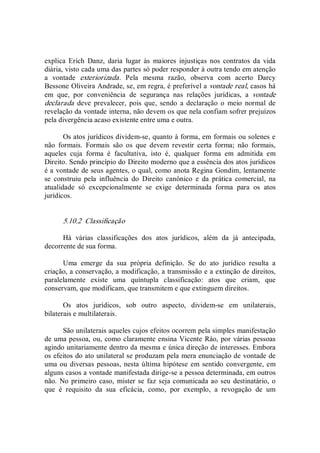 explica  Erich  Danz,  daria  lugar  às  maiores  injustiças  nos  contratos  da  vida 
diária, visto cada uma das partes só poder responder à outra tendo em atenção 
a  vontade  exteriorizada.  Pela  mesma  razão,  observa  com  acerto  Darcy 
Bessone Oliveira Andrade, se, em regra, é preferível a vontade real, casos há 
em  que,  por  conveniência  de  segurança  nas  relações  jurídicas,  a  vontade 
declarada  deve  prevalecer,  pois  que,  sendo  a  declaração  o  meio  normal  de 
revelação da vontade interna, não devem os que nela confiam sofrer prejuízos 
pela divergência acaso existente entre uma e outra. 
Os atos jurídicos dividem­se, quanto à forma, em formais ou solenes e 
não  formais.  Formais  são  os  que  devem  revestir  certa  forma;  não  formais, 
aqueles  cuja  forma  é  facultativa,  isto  é,  qualquer  forma  em  admitida  em 
Direito. Sendo princípio do Direito moderno que a essência dos atos jurídicos 
é a vontade de seus agentes, o qual, como anota Regina Gondim, lentamente 
se  construiu  pela  influência  do  Direito  canônico  e  da  prática  comercial,  na 
atualidade  só  excepcionalmente  se  exige  determinada  forma  para  os  atos 
jurídicos. 
5.10.2  Classificação 
Há  várias  classificações  dos  atos  jurídicos,  além  da  já  antecipada, 
decorrente de sua forma. 
Uma  emerge  da  sua  própria  definição.  Se  do  ato  jurídico  resulta  a 
criação, a conservação, a modificação, a transmissão e a extinção de direitos, 
paralelamente  existe  uma  quíntupla  classificação:  atos  que  criam,  que 
conservam, que modificam, que transmitem e que extinguem direitos. 
Os  atos  jurídicos,  sob  outro  aspecto,  dividem­se  em  unilaterais, 
bilaterais e multilaterais. 
São unilaterais aqueles cujos efeitos ocorrem pela simples manifestação 
de uma pessoa, ou, como claramente ensina Vicente Ráo, por várias pessoas 
agindo unitariamente dentro da mesma e única direção de interesses. Embora 
os efeitos do ato unilateral se produzam pela mera enunciação de vontade de 
uma ou diversas pessoas, nesta última hipótese em sentido convergente, em 
alguns casos a vontade manifestada dirige­se a pessoa determinada, em outros 
não. No primeiro caso, mister se faz seja comunicada ao seu destinatário, o 
que  é  requisito  da  sua  eficácia,  como,  por  exemplo,  a  revogação  de  um
 