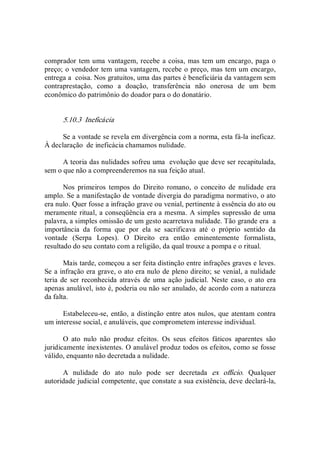 comprador tem uma vantagem, recebe a coisa, mas tem um encargo, paga o 
preço; o vendedor tem uma vantagem, recebe o preço, mas tem um encargo, 
entrega a  coisa. Nos gratuitos, uma das partes é beneficiária da vantagem sem 
contraprestação,  como  a  doação,  transferência  não  onerosa  de  um  bem 
econômico do patrimônio do doador para o do donatário. 
5.10.3  Ineficácia 
Se a vontade se revela em divergência com a norma, esta fá­la ineficaz. 
À declaração  de ineficácia chamamos nulidade. 
A teoria das nulidades sofreu uma  evolução que deve ser recapitulada, 
sem o que não a compreenderemos na sua feição atual. 
Nos  primeiros  tempos  do  Direito  romano,  o  conceito  de  nulidade  era 
amplo. Se a manifestação de vontade divergia do paradigma normativo, o ato 
era nulo. Quer fosse a infração grave ou venial, pertinente à essência do ato ou 
meramente ritual, a conseqüência era a mesma. A simples supressão de uma 
palavra, a simples omissão de um gesto acarretava nulidade. Tão grande era  a 
importância  da  forma  que  por  ela  se  sacrificava  até  o  próprio  sentido  da 
vontade  (Serpa  Lopes).  O  Direito  era  então  eminentemente  formalista, 
resultado do seu contato com a religião, da qual trouxe a pompa e o ritual. 
Mais tarde, começou a ser feita distinção entre infrações graves e leves. 
Se a infração era grave, o ato era nulo de pleno direito; se venial, a nulidade 
teria de ser  reconhecida  através  de  uma ação  judicial.  Neste caso, o ato era 
apenas anulável, isto é, poderia ou não ser anulado, de acordo com a natureza 
da falta. 
Estabeleceu­se, então, a distinção entre atos nulos, que atentam contra 
um interesse social, e anuláveis, que comprometem interesse individual. 
O  ato  nulo  não  produz  efeitos.  Os  seus  efeitos  fáticos  aparentes  são 
juridicamente inexistentes. O anulável produz todos os efeitos, como se fosse 
válido, enquanto não decretada a nulidade. 
A  nulidade  do  ato  nulo  pode  ser  decretada  ex  officio.  Qualquer 
autoridade judicial competente, que constate a sua existência, deve declará­la,
 