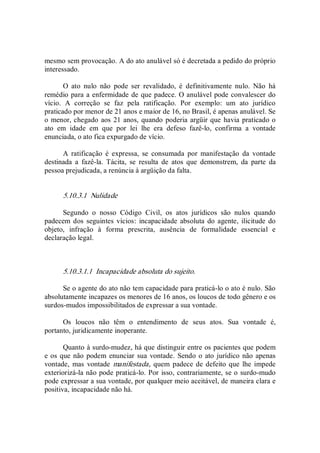 mesmo sem provocação. A do ato anulável só é decretada a pedido do próprio 
interessado. 
O  ato  nulo  não  pode  ser  revalidado,  é  definitivamente  nulo.  Não  há 
remédio para a enfermidade de que padece. O anulável pode convalescer do 
vício.  A  correção  se  faz  pela  ratificação.  Por  exemplo:  um  ato  jurídico 
praticado por menor de 21 anos e maior de 16, no Brasil, é apenas anulável. Se 
o menor, chegado aos 21 anos, quando poderia argüir que havia praticado o 
ato  em  idade  em  que  por  lei  lhe  era  defeso  fazê­lo,  confirma  a  vontade 
enunciada, o ato fica expurgado de vício. 
A  ratificação  é  expressa,  se  consumada  por  manifestação  da  vontade 
destinada  a  fazê­la.  Tácita,  se  resulta  de  atos  que  demonstrem,  da  parte  da 
pessoa prejudicada, a renúncia à argüição da falta. 
5.10.3.1  Nulidade 
Segundo  o  nosso  Código  Civil,  os  atos  jurídicos  são  nulos  quando 
padecem dos  seguintes vícios:  incapacidade  absoluta do  agente,  ilicitude do 
objeto,  infração  à  forma  prescrita,  ausência  de  formalidade  essencial  e 
declaração legal. 
5.10.3.1.1  Incapacidade absoluta do sujeito. 
Se o agente do ato não tem capacidade para praticá­lo o ato é nulo. São 
absolutamente incapazes os menores de 16 anos, os loucos de todo gênero e os 
surdos­mudos impossibilitados de expressar a sua vontade. 
Os  loucos  não  têm  o  entendimento  de  seus  atos.  Sua  vontade  é, 
portanto, juridicamente inoperante. 
Quanto à surdo­mudez, há que distinguir entre os pacientes que podem 
e os que não podem enunciar sua vontade. Sendo o ato jurídico não apenas 
vontade,  mas  vontade  manifestada, quem  padece de defeito que  lhe impede 
exteriorizá­la não pode praticá­lo. Por isso, contrariamente, se o surdo­mudo 
pode expressar a sua vontade, por qualquer meio aceitável, de maneira clara e 
positiva, incapacidade não há.
 