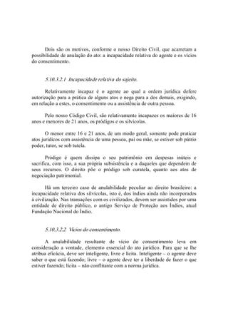 Dois são os motivos, conforme o nosso Direito Civil, que acarretam a 
possibilidade de anulação do ato: a incapacidade relativa do agente e os vícios 
do consentimento. 
5.10.3.2.1  Incapacidade relativa do sujeito. 
Relativamente  incapaz  é  o  agente  ao  qual  a  ordem  jurídica  defere 
autorização para a prática de alguns atos e nega para a dos demais, exigindo, 
em relação a estes, o consentimento ou a assistência de outra pessoa. 
Pelo nosso Código Civil, são relativamente incapazes os maiores de 16 
anos e menores de 21 anos, os pródigos e os silvícolas. 
O menor entre 16 e 21 anos, de um modo geral, somente pode praticar 
atos jurídicos com assistência de uma pessoa, pai ou mãe, se estiver sob pátrio 
poder, tutor, se sob tutela. 
Pródigo  é  quem  dissipa  o  seu  patrimônio  em  despesas  inúteis  e 
sacrifica, com isso, a sua própria subsistência e a daqueles que dependem de 
seus  recursos.  O  direito  põe  o  pródigo  sob  curatela,  quanto  aos  atos  de 
negociação patrimonial. 
Há  um  terceiro  caso  de  anulabilidade  peculiar  ao  direito  brasileiro:  a 
incapacidade relativa dos silvícolas, isto é, dos índios ainda não incorporados 
à civilização. Nas transações com os civilizados, devem ser assistidos por uma 
entidade  de  direito  público,  o  antigo  Serviço  de  Proteção  aos  Índios,  atual 
Fundação Nacional do Índio. 
5.10.3.2.2  Vícios do consentimento. 
A  anulabilidade  resultante  de  vício  do  consentimento  leva  em 
consideração  a  vontade,  elemento essencial do ato jurídico.  Para que se lhe 
atribua eficácia, deve ser inteligente, livre e lícita. Inteligente – o agente deve 
saber o que está fazendo; livre – o agente deve ter a liberdade de fazer o que 
estiver fazendo; lícita – não conflitante com a norma jurídica.
 