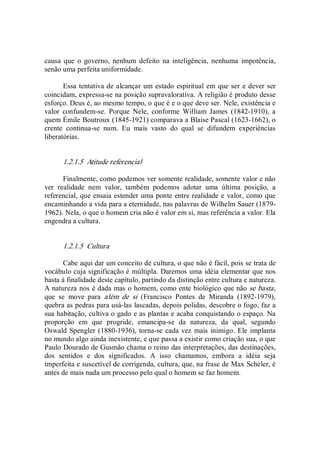 causa  que  o  governo,  nenhum  defeito  na  inteligência,  nenhuma  impotência, 
senão uma perfeita uniformidade. 
Essa tentativa de alcançar um estado espiritual em que ser e dever ser 
coincidam, expressa­se na posição supravalorativa. A religião é produto desse 
esforço. Deus é, ao mesmo tempo, o que é e o que deve ser. Nele, existência e 
valor  confundem­se.  Porque  Nele,  conforme  William  James  (1842­1910),  a 
quem Émile Boutroux (1845­1921) comparava a Blaise Pascal (1623­1662), o 
crente  continua­se  num.  Eu  mais  vasto  do  qual  se  difundem  experiências 
liberatórias. 
1.2.1.5  Atitude referencial 
Finalmente, como podemos ver somente realidade, somente valor e não 
ver  realidade  nem  valor,  também  podemos  adotar  uma  última  posição,  a 
referencial, que ensaia estender uma ponte entre realidade e valor, como que 
encaminhando a vida para a eternidade, nas palavras de Wilhelm Sauer (1879­ 
1962). Nela, o que o homem cria não é valor em si, mas referência a valor. Ela 
engendra a cultura. 
1.2.1.5  Cultura 
Cabe aqui dar um conceito de cultura, o que não é fácil, pois se trata de 
vocábulo cuja significação é múltipla. Daremos uma idéia elementar que nos 
basta à finalidade deste capítulo, partindo da distinção entre cultura e natureza. 
A natureza nos é dada mas o homem, como ente biológico que não se basta, 
que  se  move  para  além  de  si  (Francisco  Pontes  de  Miranda  (1892­1979), 
quebra as pedras para usá­las lascadas, depois polidas, descobre o fogo, faz a 
sua habitação, cultiva o gado e as plantas e acaba conquistando o espaço. Na 
proporção  em  que  progride,  emancipa­se  da  natureza,  da  qual,  segundo 
Oswald Spengler (1880­1936), torna­se cada vez mais inimigo. Ele implanta 
no mundo algo ainda inexistente, e que passa a existir como criação sua, o que 
Paulo Dourado de Gusmão chama o reino das interpretações, das destinações, 
dos  sentidos  e  dos  significados.  A  isso  chamamos,  embora  a  idéia  seja 
imperfeita e suscetível de corrigenda, cultura, que, na frase de Max Scheler, é 
antes de mais nada um processo pelo qual o homem se faz homem.
 