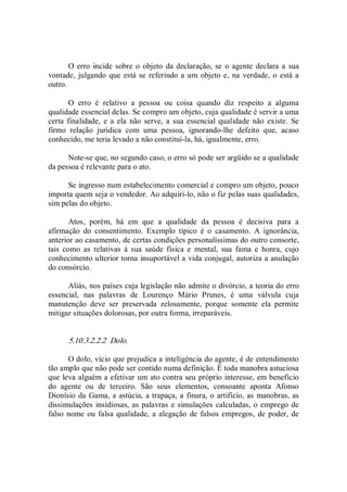 O erro  incide sobre o objeto  da declaração,  se o  agente declara  a  sua 
vontade, julgando que está se referindo a um objeto e, na  verdade, o está a 
outro. 
O  erro  é  relativo  a  pessoa  ou  coisa  quando  diz  respeito  a  alguma 
qualidade essencial delas. Se compro um objeto, cuja qualidade é servir a uma 
certa finalidade,  e a ela  não  serve,  a sua  essencial qualidade  não  existe.  Se 
firmo  relação  jurídica  com  uma  pessoa,  ignorando­lhe  defeito  que,  acaso 
conhecido, me teria levado a não constituí­la, há, igualmente, erro. 
Note­se que, no segundo caso, o erro só pode ser argüido se a qualidade 
da pessoa é relevante para o ato. 
Se ingresso num estabelecimento comercial e compro um objeto, pouco 
importa quem seja o vendedor. Ao adquiri­lo, não o fiz pelas suas qualidades, 
sim pelas do objeto. 
Atos,  porém,  há  em  que  a  qualidade  da  pessoa  é  decisiva  para  a 
afirmação  do  consentimento.  Exemplo  típico  é  o  casamento.  A  ignorância, 
anterior ao casamento, de certas condições personalíssimas do outro consorte, 
tais  como  as  relativas  à  sua  saúde  física  e  mental,  sua  fama  e  honra,  cujo 
conhecimento ulterior torna insuportável a vida conjugal, autoriza a anulação 
do consórcio. 
Aliás, nos países cuja legislação não admite o divórcio, a teoria do erro 
essencial,  nas  palavras  de  Lourenço  Mário  Prunes,  é  uma  válvula  cuja 
manutenção  deve  ser  preservada  zelosamente,  porque  somente  ela  permite 
mitigar situações dolorosas, por outra forma, irreparáveis. 
5.10.3.2.2.2  Dolo. 
O dolo, vício que prejudica a inteligência do agente, é de entendimento 
tão amplo que não pode ser contido numa definição. É toda manobra astuciosa 
que leva alguém a efetivar um ato contra seu próprio interesse, em benefício 
do  agente  ou  de  terceiro.  São  seus  elementos,  consoante  aponta  Afonso 
Dionísio da Gama, a astúcia, a trapaça, a finura, o artifício, as manobras, as 
dissimulações insidiosas, as palavras e simulações calculadas, o emprego de 
falso nome ou falsa qualidade, a alegação de falsos empregos, de poder, de
 