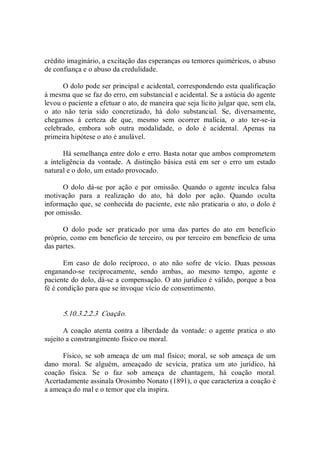 crédito imaginário, a excitação das esperanças ou temores quiméricos, o abuso 
de confiança e o abuso da credulidade. 
O dolo pode ser principal e acidental, correspondendo esta qualificação 
á mesma que se faz do erro, em substancial e acidental. Se a astúcia do agente 
levou o paciente a efetuar o ato, de maneira que seja lícito julgar que, sem ela, 
o  ato  não  teria  sido  concretizado,  há  dolo  substancial.  Se,  diversamente, 
chegamos  á  certeza  de  que,  mesmo  sem  ocorrer  malícia,  o  ato  ter­se­ia 
celebrado,  embora  sob  outra  modalidade,  o  dolo  é  acidental.  Apenas  na 
primeira hipótese o ato é anulável. 
Há semelhança entre dolo e erro. Basta notar que ambos comprometem 
a  inteligência  da  vontade.  A  distinção  básica  está  em  ser  o  erro  um  estado 
natural e o dolo, um estado provocado. 
O  dolo  dá­se  por  ação  e  por  omissão.  Quando  o  agente  inculca  falsa 
motivação  para  a  realização  do  ato,  há  dolo  por  ação.  Quando  oculta 
informação que, se conhecida do paciente, este não praticaria o ato, o dolo é 
por omissão. 
O  dolo  pode  ser  praticado  por  uma  das  partes  do  ato  em  benefício 
próprio, como em benefício de terceiro, ou por terceiro em benefício de uma 
das partes. 
Em  caso  de  dolo  recíproco,  o  ato  não  sofre  de  vício.  Duas  pessoas 
enganando­se  reciprocamente,  sendo  ambas,  ao  mesmo  tempo,  agente  e 
paciente do dolo, dá­se a compensação. O ato jurídico é válido, porque a boa 
fé é condição para que se invoque vício de consentimento. 
5.10.3.2.2.3  Coação. 
A coação atenta contra a liberdade da  vontade: o agente pratica o ato 
sujeito a constrangimento físico ou moral. 
Físico, se sob ameaça de um mal físico; moral, se sob ameaça de um 
dano  moral.  Se  alguém,  ameaçado  de  sevícia,  pratica  um  ato  jurídico,  há 
coação  física.  Se  o  faz  sob  ameaça  de  chantagem,  há  coação  moral. 
Acertadamente assinala Orosimbo Nonato (1891), o que caracteriza a coação é 
a ameaça do mal e o temor que ela inspira.
 
