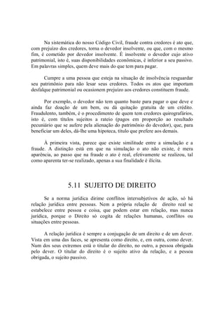 Na sistemática do nosso Código Civil, fraude contra credores é ato que, 
com prejuízo dos credores, torna o devedor insolvente, ou que, com o mesmo 
fim,  é  cometido  por  devedor  insolvente.  É  insolvente  o  devedor  cujo  ativo 
patrimonial, isto é, suas disponibilidades econômicas, é inferior a seu passivo. 
Em palavras simples, quem deve mais do que tem para pagar. 
Cumpre a uma pessoa que esteja na situação de insolvência resguardar 
seu  patrimônio  para  não  lesar  seus  credores.  Todos  os  atos  que  importam 
desfalque patrimonial ou ocasionem prejuízo aos credores constituem fraude. 
Por exemplo, o devedor não tem quanto baste para pagar o que deve e 
ainda  faz  doação  de  um  bem,  ou  dá  quitação  gratuita  de  um  crédito. 
Fraudulento, também, é o procedimento de quem tem credores quirografários, 
isto  é,  com  títulos  sujeitos  a  rateio  (pagos  em  proporção  ao  resultado 
pecuniário que se aufere pela alienação do patrimônio do devedor), que, para 
beneficiar um deles, dá­lhe uma hipoteca, título que prefere aos demais. 
À  primeira  vista,  parece  que  existe  similitude  entre  a  simulação  e  a 
fraude.  A  distinção  está  em  que  na  simulação  o  ato  não  existe,  é  mera 
aparência, ao passo que na fraude o ato é real, efetivamente se realizou, tal 
como aparenta ter­se realizado, apenas a sua finalidade é ilícita. 
5.11  SUJEITO DE DIREITO 
Se  a  norma  jurídica  dirime  conflitos  intersubjetivos  de  ação,  só  há 
relação  jurídica  entre  pessoas.  Nem  a  própria  relação  de    direito  real  se 
estabelece  entre  pessoa  e  coisa,  que  podem  estar  em  relação,  mas  nunca 
jurídica,  porque  o  Direito  só  cogita  de  relações  humanas,  conflitos  ou 
situações entre pessoas. 
A relação jurídica é sempre a conjugação de um direito e de um dever. 
Vista em uma das faces, se apresenta como direito, e, em outra, como dever. 
Num dos seus extremos está o titular do direito, no outro, a pessoa obrigada 
pelo  dever.  O  titular  do  direito  é  o  sujeito  ativo  da  relação,  e  a  pessoa 
obrigada, o sujeito passivo.
 