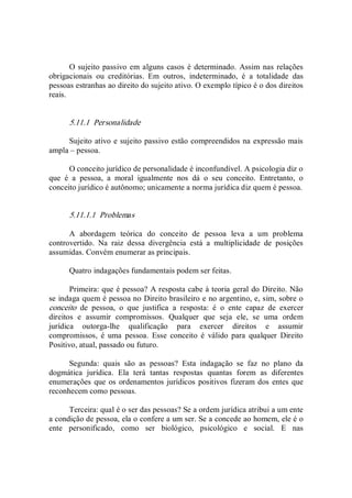 O sujeito passivo em alguns casos é determinado.  Assim nas relações 
obrigacionais  ou  creditórias.  Em  outros,  indeterminado,  é  a  totalidade  das 
pessoas estranhas ao direito do sujeito ativo. O exemplo típico é o dos direitos 
reais. 
5.11.1  Personalidade 
Sujeito ativo e sujeito passivo estão compreendidos na expressão mais 
ampla – pessoa. 
O conceito jurídico de personalidade é inconfundível. A psicologia diz o 
que  é  a  pessoa,  a  moral  igualmente  nos  dá  o  seu  conceito.  Entretanto,  o 
conceito jurídico é autônomo; unicamente a norma jurídica diz quem é pessoa. 
5.11.1.1  Problemas 
A  abordagem  teórica  do  conceito  de  pessoa  leva  a  um  problema 
controvertido.  Na  raiz  dessa  divergência  está  a  multiplicidade  de  posições 
assumidas. Convém enumerar as principais. 
Quatro indagações fundamentais podem ser feitas. 
Primeira: que é pessoa? A resposta cabe à teoria geral do Direito. Não 
se indaga quem é pessoa no Direito brasileiro e no argentino, e, sim, sobre o 
conceito  de  pessoa,  o  que  justifica  a  resposta:  é  o  ente  capaz  de  exercer 
direitos  e  assumir  compromissos.  Qualquer  que  seja  ele,  se  uma  ordem 
jurídica  outorga­lhe  qualificação  para  exercer  direitos  e  assumir 
compromissos,  é  uma  pessoa.  Esse  conceito  é  válido  para  qualquer  Direito 
Positivo, atual, passado ou futuro. 
Segunda:  quais  são  as  pessoas?  Esta  indagação  se  faz  no  plano  da 
dogmática  jurídica.  Ela  terá  tantas  respostas  quantas  forem  as  diferentes 
enumerações que os ordenamentos jurídicos positivos fizeram dos entes que 
reconhecem como pessoas. 
Terceira: qual é o ser das pessoas? Se a ordem jurídica atribui a um ente 
a condição de pessoa, ela o confere a um ser. Se a concede ao homem, ele é o 
ente  personificado,  como  ser  biológico,  psicológico  e  social.  E  nas
 