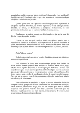 associações, qual é o ente que recebe o atributo? O que nelas é personificado? 
Qual é o seu ser? Esta inquirição, a rigor, não pertence ao campo de qualquer 
disciplina exclusivamente jurídica. 
Quarta: quem deve ser a pessoa? Esta interrogação leva o problema a 
um plano superior,  filosófico, de  política  legislativa, ou de  ideologia  social. 
Quando,  no  Brasil,  se  desenvolvia  a  campanha  abolicionista,  os  seus 
promotores pretendiam que os escravos também fossem pessoas. 
Estudaremos  a  matéria  apenas  em  dois  ângulos:  o  da  teoria  geral  do 
Direito e o da dogmática jurídica. 
Pessoa  é  o  ente  ao  qual  a  ordem  jurídica  reconhece  aptidão  para  o 
exercício  de  direitos  e  a  assunção  de  compromissos.  É  pessoa  o  homem,  a 
quem denominamos pessoa natural ou física. Além dele há outros entes que 
também podem exercer direitos e assumir compromissos: as pessoas jurídicas. 
5.11.2  Pessoa natural 
Todo homem recebe da ordem jurídica faculdade para exercer direitos e 
assumir compromissos. 
Essa  afirmativa  é  válida  para  o  nosso  tempo,  porque  nem  sempre  foi 
assim. Houve homens que não eram pessoas: os escravos. Eram coisas, logo, 
objetos e não sujeitos de direito. A escola egológica de Carlos Cossio e seus 
seguidores nega à ordem jurídica positiva arbítrio total para indicar quem seja 
pessoa, por não admitir que se possa recusar ao homem tal qualificação. Por 
isso o escravo teria o poder de inordinação: direito de cumprir o próprio dever. 
Se a ele não se negava esse direito, era pessoa, visto não poder haver direito 
que não seja de uma pessoa. 
Parece  discutível a conclusão.  A rigor, o  escravo não tinha  direito de 
cumprir o dever, porque lhe faltava a faculdade de,  molestado na execução, 
obter  proteção  jurisdicional.  Logo,  não  era  um  direito,  pois  não  há  direito 
subjetivo  sem  garantia  paralela.  Daí  dizer  Alexandre  Gorovtseff  que,  no 
homem, o sujeito de direito não é ele mesmo, como ser capaz de volições, mas 
a sua vontade abstratamente considerada.
 