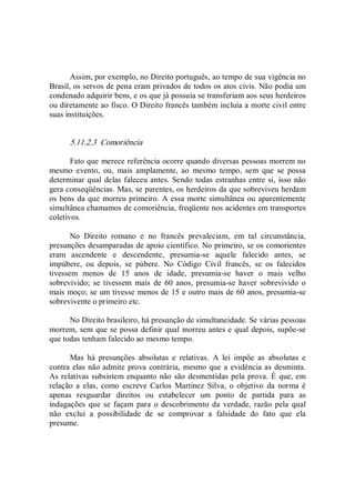 Assim, por exemplo, no Direito português, ao tempo de sua vigência no 
Brasil, os servos de pena eram privados de todos os atos civis. Não podia um 
condenado adquirir bens, e os que já possuía se transferiam aos seus herdeiros 
ou diretamente ao fisco. O Direito francês também incluía a morte civil entre 
suas instituições. 
5.11.2.3  Comoriência 
Fato que merece referência ocorre quando diversas pessoas morrem no 
mesmo  evento,  ou,  mais  amplamente,  ao  mesmo  tempo,  sem  que  se  possa 
determinar qual delas faleceu antes. Sendo todas estranhas entre si, isso não 
gera conseqüências. Mas, se parentes, os herdeiros da que sobreviveu herdam 
os bens da que morreu primeiro. A essa morte simultânea ou aparentemente 
simultânea chamamos de comoriência, freqüente nos acidentes em transportes 
coletivos. 
No  Direito  romano  e  no  francês  prevaleciam,  em  tal  circunstância, 
presunções desamparadas de apoio científico. No primeiro, se os comorientes 
eram  ascendente  e  descendente,  presumia­se  aquele  falecido  antes,  se 
impúbere,  ou  depois,  se  púbere.  No  Código  Civil  francês,  se  os  falecidos 
tivessem  menos  de  15  anos  de  idade,  presumia­se  haver  o  mais  velho 
sobrevivido;  se  tivessem  mais  de  60  anos,  presumia­se  haver  sobrevivido  o 
mais moço; se um tivesse menos de 15 e outro mais de 60 anos, presumia­se 
sobrevivente o primeiro etc. 
No Direito brasileiro, há presunção de simultaneidade. Se várias pessoas 
morrem, sem que se possa definir qual morreu antes e qual depois, supõe­se 
que todas tenham falecido ao mesmo tempo. 
Mas  há  presunções  absolutas  e  relativas.  A  lei  impõe  as  absolutas  e 
contra elas não admite prova contrária, mesmo que a evidência as desminta. 
As relativas subsistem enquanto não são desmentidas pela prova. É que, em 
relação  a  elas,  como  escreve  Carlos  Martinez  Silva,  o  objetivo  da  norma  é 
apenas  resguardar  direitos  ou  estabelecer  um  ponto  de  partida  para  as 
indagações que se façam  para  o descobrimento da  verdade, razão pela qual 
não  exclui  a  possibilidade  de  se  comprovar  a  falsidade  do  fato  que  ela 
presume.
 