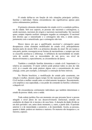 O  estado  define­se  em  função  de  três  situações  principais:  política, 
familiar  e  individual.  Outras  circunstâncias  são  significativas  apenas  para 
certos ordenamentos jurídicos. 
O primeiro elemento determinador do estado civil é a condição política, 
ou  de  cidade.  Sob  esse  aspecto,  as  pessoas  são  nacionais  e  estrangeiras,  e, 
sendo nacionais, nacionais de origem e nacionais nacionalizadas. Ser nacional 
quase sempre importa usufruir vantagens negadas ao estrangeiro. O nacional 
tem  direitos  que  o  naturalizado  e  o  estrangeiro  não  têm,  e  ainda  outros, 
juntamente com o naturalizado, que o estrangeiro não tem. 
Houve  época  em  que  a  qualificação  nacional  e  estrangeiro  quase 
desapareceu  como  elemento  modificador  do  estado  civil,  principalmente 
durante parte do século XIX e as primeiras décadas do atual. De um tempo a 
esta parte, porém, ressurgem novas formas de nacionalismo, e sempre que este 
se exacerba acentua­se a diferença. A  influência da nacionalidade no estado 
varia  de  acordo  com  as  necessidades  de  um  povo,  seu  nível  de 
desenvolvimento e, especialmente, as circunstâncias da época. 
Também  a condição familiar determina  o estado  civil. Importante é a 
relativa ao casamento.  O  maior  solteiro pode  praticar todos os atos  da  vida 
civil,  já  o  casado  não  pode  praticar  alguns  sem  o  consentimento  do  outro 
cônjuge, como, por exemplo, a alienação e a oneração de bens imóveis. 
No  Direito  brasileiro,  a  modificação  do  estado  pelo  casamento,  em 
relação à mulher, durante algum tempo foi tão marcante que o nosso Código 
Civil incluía a mulher casada entre os relativamente incapazes. Recentemente, 
a lei ampliou a sua capacidade, o seu poder de comando na família e eliminou­ 
a daquele rol. 
Há  circunstâncias  estritamente  individuais  que  também  determinam  o 
estado da pessoa: idade, sexo e saúde. 
Toda ordem jurídica fixa um momento em que presume haver a pessoa 
atingido  o  nível  pleno  do  seu  desenvolvimento  intelectual,  estando  em 
condições de dispor de si mesma e de seus bens. A duração da idade divide­se 
em dois períodos: um, antes deste momento, e, outro, a partir dele. O período 
anterior é o de menoridade; o posterior, o de maioridade. Assim, as pessoas, 
quanto à idade, podem ser menores e maiores. Os menores são incapazes e, os 
maiores, capazes.
 