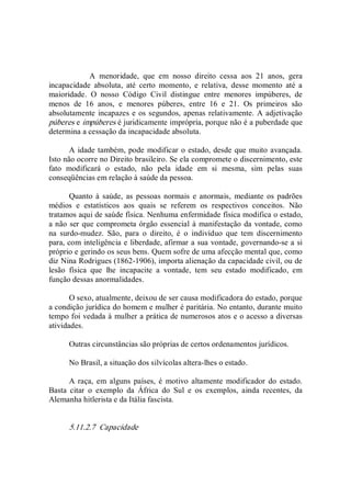 A  menoridade,  que  em  nosso  direito  cessa  aos  21  anos,  gera 
incapacidade  absoluta,  até  certo  momento,  e  relativa,  desse  momento  até  a 
maioridade.  O  nosso  Código  Civil  distingue  entre  menores  impúberes,  de 
menos  de  16  anos,  e  menores  púberes,  entre  16  e  21.  Os  primeiros  são 
absolutamente incapazes e os segundos, apenas relativamente. A adjetivação 
púberes e impúberes é juridicamente imprópria, porque não é a puberdade que 
determina a cessação da incapacidade absoluta. 
A idade também, pode modificar o estado, desde que muito avançada. 
Isto não ocorre no Direito brasileiro. Se ela compromete o discernimento, este 
fato  modificará  o  estado,  não  pela  idade  em  si  mesma,  sim  pelas  suas 
conseqüências em relação à saúde da pessoa. 
Quanto à saúde,  as  pessoas normais  e anormais,  mediante os padrões 
médios  e  estatísticos  aos  quais  se  referem  os  respectivos  conceitos.  Não 
tratamos aqui de saúde física. Nenhuma enfermidade física modifica o estado, 
a não ser que comprometa órgão essencial à manifestação da vontade, como 
na  surdo­mudez.  São,  para  o  direito,  é  o  indivíduo  que  tem  discernimento 
para, com inteligência e liberdade, afirmar a sua vontade, governando­se a si 
próprio e gerindo os seus bens. Quem sofre de uma afecção mental que, como 
diz Nina Rodrigues (1862­1906), importa alienação da capacidade civil, ou de 
lesão  física  que  lhe  incapacite  a  vontade,  tem  seu  estado  modificado,  em 
função dessas anormalidades. 
O sexo, atualmente, deixou de ser causa modificadora do estado, porque 
a condição jurídica do homem e mulher é paritária. No entanto, durante muito 
tempo foi vedada à mulher a prática de numerosos atos e o acesso a diversas 
atividades. 
Outras circunstâncias são próprias de certos ordenamentos jurídicos. 
No Brasil, a situação dos silvícolas altera­lhes o estado. 
A raça, em  alguns países, é  motivo altamente  modificador do estado. 
Basta  citar  o  exemplo  da  África  do  Sul  e  os  exemplos,  ainda  recentes,  da 
Alemanha hitlerista e da Itália fascista. 
5.11.2.7  Capacidade
 