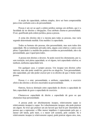 A noção  de  capacidade,  embora simples,  deve ser  bem compreendida 
para evitar confusão com a de personalidade. 
Pessoa é um ser ao qual a ordem jurídica outorga um atributo, que é a 
faculdade de ter direitos e obrigações. Esse atributo chama­se personalidade. 
O ser, qualificado pela ordem jurídica, passa a pessoa. 
A soma dos direitos não é  a  mesma  para todas as pessoas,  mas  varia 
segundo determinada medida. Esta medida é a capacidade. 
Todos os homens são pessoas, têm personalidade, mas nem todos têm 
capacidade. Há os totalmente privados dela, alguns com relativa e outros com 
plena. Capacidade é a medida dos poderes contidos na personalidade, não a da 
personalidade, que é igual para todos. 
A pessoa tem direitos e deveres. Se pode exercê­los diretamente, por si, 
sem restrição, terá plena capacidade; se só alguns, terá capacidade relativa; se 
nenhum, nenhuma capacidade terá. 
Em  qualquer  caso,  é  sempre  pessoa.  Um  incapaz  tem  direitos  sobre 
imóveis, mas não pode vendê­los, gravá­los ou alugá­los. Tem personalidade, 
não capacidade, por não poder exercer por si os direitos de que é titular como 
pessoa. 
Pessoa  é  o  ente;  personalidade,  o  atributo;  capacidade,  o  exercício 
efetivo dos direitos e deveres encerrados na personalidade. 
Outrora, fazia­se distinção entre capacidade de direito e capacidade de 
fato, capacidade de gozo e capacidade de exercício. 
Chamava­se  capacidade  de  direito  e  capacidade  de  gozo  ao  que 
chamamos hoje personalidade. 
A  pessoa  pode  ser  absolutamente  incapaz,  relativamente  capaz  (e 
relativamente incapaz) e capaz. Se é absolutamente incapaz, não pode praticar 
ato algum. Se tiver que praticar um ato haverá que fazê­lo por intermédio de 
pessoa  que a representa: o filho  menor  impúbere é representado pelo pai, o 
menor  sob  tutela,  pelo  tutor,  e  o  maior  sob  curatela,  pelo  curador.  Se  é 
relativamente incapaz (e relativamente capaz), pode praticar alguns atos, mas,
 