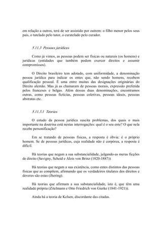 em relação a outros, terá de ser assistido por outrem: o filho menor pelos seus 
pais, o tutelado pelo tutor, o curatelado pelo curador. 
5.11.3  Pessoas jurídicas 
Como já vimos, as pessoas podem ser físicas ou naturais (os homens) e 
jurídicas  (entidades  que  também  podem  exercer  direitos  e  assumir 
compromissos). 
O  Direito  brasileiro  tem  adotado,  com  uniformidade,  a  denominação 
pessoa  jurídica  para  indicar  os  entes  que,  não  sendo  homens,  recebem 
qualificação  pessoal.  É  uma  entre  muitas  das  designações  originárias  do 
Direito alemão. Mas já as chamaram de pessoas morais, expressão preferida 
pelos  franceses  e  belgas.  Além  dessas  duas  denominações,  encontramos 
outras,  como  pessoas  fictícias,  pessoas  coletivas,  pessoas  ideais,  pessoas 
abstratas etc. 
5.11.3.1  Teorias 
O  estudo  da  pessoa  jurídica  suscita  problemas,  dos  quais  o  mais 
importante na doutrina está nestas interrogações: qual é o seu ente? O que nela 
recebe personificação? 
Em  se  tratando  de  pessoas  físicas,  a  resposta  é  óbvia:  é  o  próprio 
homem. Se de pessoas jurídicas, cuja realidade não é corpórea, a resposta é 
difícil. 
Há teorias que negam a sua substancialidade, julgando­as meras ficções 
de direito (Savigny, Scheid e Alois von Brinz (1820­1887)) 
Há teorias que negam a sua existência, como entes distintos das pessoas 
físicas que as compõem, afirmando que os verdadeiros titulares dos direitos e 
deveres são estas (Jhering). 
Há  teorias  que  afirmam  a  sua  substancialidade,  isto  é,  que  têm  uma 
realidade própria (Zitelmann e Otto Friedrich von Gierke (1841­1921)). 
Ainda há a teoria de Kelsen, discordante das citadas.
 