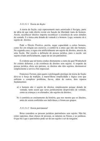 5.11.3.1.1  Teoria da ficção 
A teoria da ficção, cujo representante mais autorizado é Savigny, parte 
da idéia de que todo direito existe em função da liberdade inata do homem. 
Assim, reconhecer direitos importa reconhecer a existência de seres dotados 
de vontade. E o único ente dotado de vontade é o homem. Logo, somente ele é 
sujeito de  direitos. 
Pode  o  Direito  Positivo,  porém,  negar  capacidade  a  certos  homens, 
como fez em relação aos escravos, e conferi­la a entes que não são homens. 
No segundo caso, a regra cria artificialmente um sujeito de direitos, através de 
uma  ficção.  Daí  resulta  a  definição  de  pessoa  jurídica,  para  a  escola:  um 
sujeito criado artificialmente, capaz de ter um patrimônio. 
É evidente que tal teoria conduz diretamente a outra da qual Windscheid 
foi  exímio  defensor,  a  da  existência  de  direitos  sem  sujeito.  A  respeito  da 
pessoa  jurídica,  dizia  seu  patrono,  os  direitos  não  têm  sujeitos,  destinam­se 
simplesmente a servir a fim impessoal. 
Francesco Ferrara, para quem o prolongado prestígio da teoria da ficção 
deve­se  à  força  da  tradição,  à  maravilhosa  simplicidade  e  lógica  com  que 
enfrenta  o  complexo  problema,  faz­se,  além  de  outros,  dois  reparos 
fundamentais: 
a)  o  homem  não  é  sujeito  de  direitos  simplesmente  porque  dotado  de 
vontade,  tanto assim  que seres juridicamente desprovidos de  vontade, 
como as crianças e os alienados, são sujeitos de direitos; 
b)  é contrária ao ensinamento da história, que nos mostra que os direitos, 
antes de serem conferidos aos indivíduos, o foram aos grupos. 
5.11.3.1.2  Teoria patrimonial 
Brinz  considera as pessoas  jurídicas  patrimônios  sem  sujeito.  Não há, 
como supomos, duas classes de pessoas, as naturais ou físicas, e as jurídicas. 
O que há é que o patrimônio pode ser de um sujeito e ser de ninguém.
 