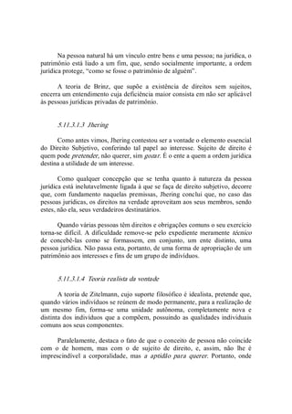 Na pessoa natural há um vínculo entre bens e uma pessoa; na jurídica, o 
patrimônio está liado a um fim, que, sendo socialmente importante, a ordem 
jurídica protege, “como se fosse o patrimônio de alguém”. 
A  teoria  de  Brinz,  que  supõe  a  existência  de  direitos  sem  sujeitos, 
encerra um entendimento cuja deficiência maior consista em não ser aplicável 
às pessoas jurídicas privadas de patrimônio. 
5.11.3.1.3  Jhering 
Como antes vimos, Jhering contestou ser a vontade o elemento essencial 
do  Direito  Subjetivo,  conferindo  tal  papel  ao  interesse.  Sujeito  de  direito  é 
quem pode pretender, não querer, sim gozar. É o ente a quem a ordem jurídica 
destina a utilidade de um interesse. 
Como  qualquer  concepção  que  se  tenha  quanto  à  natureza  da  pessoa 
jurídica está inelutavelmente ligada à que se faça de direito subjetivo, decorre 
que, com fundamento naquelas premissas,  Jhering  conclui que, no  caso  das 
pessoas jurídicas, os direitos na verdade aproveitam aos seus membros, sendo 
estes, não ela, seus verdadeiros destinatários. 
Quando várias pessoas têm direitos e obrigações comuns o seu exercício 
torna­se difícil. A dificuldade remove­se pelo expediente meramente técnico 
de  concebê­las  como  se  formassem,  em  conjunto,  um  ente  distinto,  uma 
pessoa jurídica. Não passa esta, portanto, de uma forma de apropriação de um 
patrimônio aos interesses e fins de um grupo de indivíduos. 
5.11.3.1.4  Teoria realista da vontade 
A teoria de Zitelmann, cujo suporte filosófico é idealista, pretende que, 
quando vários indivíduos se reúnem de modo permanente, para a realização de 
um  mesmo  fim,  forma­se  uma  unidade  autônoma,  completamente  nova  e 
distinta dos indivíduos que a compõem, possuindo as qualidades individuais 
comuns aos seus componentes. 
Paralelamente, destaca o fato de que o conceito de pessoa não coincide 
com  o  de  homem,  mas  com  o  de  sujeito  de  direito,  e,  assim,  não  lhe  é 
imprescindível  a  corporalidade,  mas  a  aptidão  para  querer.  Portanto,  onde
 