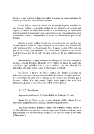 direitos, o que eqüivale a dizer que traduz a unidade de uma  pluralidade de 
normas que estatuem esses direitos e deveres. 
Pessoa física é expressão unitária das normas que regulam a conduta de 
um  homem.  Jurídica  é  expressão  unitária  de  um  complexo  de  normas  que 
regulam a conduta de vários homens. Ora é a personificação de uma ordem 
parcial (estatuto de associação), ora a personificação de uma ordem total, uma 
comunidade  jurídica  compreensiva  de  todas  as  comunidades  parciais  (o 
Estado). 
Quando a ordem jurídica faculta uma pessoa jurídica, isto significa que 
ela converte em direito ou dever a conduta de um homem, sem determiná­lo 
individualizadamente.  A  determinação  fica  delegada  a  uma  ordem  jurídica 
parcial  (o  estatuto,  por  exemplo).  Há,  então,  uma  obrigação  e  um  direito 
mediatos da conduta de um indivíduo por intermédio de uma ordem jurídica 
parcial. 
As normas que, na expressão corrente, obrigam ou facultam uma pessoa 
jurídica, somente definem o elemento objetivo (fazer ou deixar de fazer), não 
o  subjetivo  (que  indivíduo  deve  prestar  a  conduta),  cuja  determinação  fica 
delegada a uma outra norma (ainda o estatuto, por exemplo). 
Os  direitos  e  deveres  da  pessoa  jurídica  são  direitos  e  deveres  de 
indivíduos, embora estes os tenham não individualmente, sim coletivamente. 
E  o  patrimônio  de  uma  pessoa  jurídica  é,  na  verdade,  dos  homens  que  a 
formam,  embora  dele  não  possam  dispor,  como  podem  dos  seus  bens 
particulares, porque são sujeitos a uma ordem jurídica parcial. 
5.11.3.2  Classificação 
As pessoas jurídicas são de Direito Público e de Direito Privado. 
São de Direito Público as que exercem atividade pública. São de Direito 
Privado as que promovem a realização de interesses particulares. 
As pessoas jurídicas de Direito Público são de Direito Público externo e 
de Direito Público interno. Se a pessoa se projeto no plano internacional, a sua 
personalidade é de direito público externo, se no plano nacional, é de direito 
público interno.
 