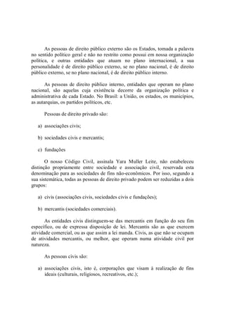 As pessoas de direito público externo são os Estados, tomada a palavra 
no sentido político geral e não no restrito como possui em nossa organização 
política,  e  outras  entidades  que  atuam  no  plano  internacional,  a  sua 
personalidade é de direito público externo, se no plano nacional, é de direito 
público externo, se no plano nacional, é de direito público interno. 
As pessoas de direito público interno, entidades que operam no plano 
nacional,  são  aquelas  cuja  existência  decorre  da  organização  política  e 
administrativa de cada Estado. No Brasil: a União, os estados, os municípios, 
as autarquias, os partidos políticos, etc. 
Pessoas de direito privado são: 
a)  associações civis; 
b)  sociedades civis e mercantis; 
c)  fundações 
O  nosso  Código  Civil,  assinala  Yara  Muller  Leite,  não  estabeleceu 
distinção  propriamente  entre  sociedade  e  associação  civil,  reservada  esta 
denominação para as sociedades de fins não­econômicos. Por isso, segundo a 
sua sistemática, todas as pessoas de direito privado podem ser reduzidas a dois 
grupos: 
a)  civis (associações civis, sociedades civis e fundações); 
b)  mercantis (sociedades comerciais). 
As entidades civis distinguem­se das mercantis em função do seu fim 
específico,  ou  de  expressa  disposição  de  lei.  Mercantis  são  as  que  exercem 
atividade comercial, ou as que assim a lei manda. Civis, as que não se ocupam 
de  atividades  mercantis,  ou  melhor,  que  operam  numa  atividade  civil  por 
natureza. 
As pessoas civis são: 
a)  associações  civis,  isto  é,  corporações  que  visam  à  realização  de  fins 
ideais (culturais, religiosos, recreativos, etc.);
 