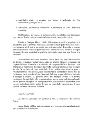 b)  sociedades  civis,  corporações  que  visam  à  realização  de  fins 
econômicos (serviços, etc.); 
c)  fundações,  patrimônios  destinados  à  realização  de  uma  finalidade 
expressa. 
Problemática, às  vezes, é a distinção entre sociedades civis (entidades 
que visam a fins lucrativos) e sociedades mercantis, sempre lucrativas. 
Planiol e Georges Ripert (1880­1958) adotam o critério seguinte: se a 
atividade a que se propõe a sociedade, quando exercida pelo indivíduo, é civil 
por natureza, civil será a sociedade que a desempenhar. Exemplo: o ensino, 
profissionalmente realizado pelo indivíduo, é uma atividade lucrativa civil por 
natureza.  Se  uma  sociedade  o  explora,  será  civil,  ainda  que  sua  forma  seja 
mercantil. 
As sociedades mercantis assumem vários tipos, cuja especificação cabe 
ao  direito  comercial.  Indicaremos,  aqui,  os  grupos  básicos:  sociedades  de 
responsabilidade  ilimitada  e  sociedades  de  responsabilidade  limitada.  Nas 
primeiras, o patrimônio dos sócios responde, subsidiariamente, pelos encargos 
sociais.  Se  os  bens  de  uma  sociedade  desse  padrão  não  bastarem  para  o 
ressarcimento de suas dívidas, seus credores têm a faculdade de lançar mão do 
patrimônio particular dos sócios. Nas sociedades de responsabilidade limitada, 
a  situação  é  diversa.  A  garantia  única  dos  encargos  sociais  é  o  próprio 
patrimônio da sociedade, não respondendo os sócios senão pela integralização 
de sua parcela de capital. Os bens particulares dos sócios não respondem, nem 
mesmo  subsidiariamente,  pelas  dívidas  da  sociedade.  Atualmente,  é  mais 
comum o tipo de sociedade limitada. 
5.11.3.3  Duração 
As  pessoas  jurídicas  têm  começo  e  fim,  à  semelhança  das  pessoas 
físicas. 
As de direito público externo passam a existir após seu reconhecimento 
pela comunidade internacional.
 