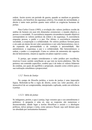 ordem.  Assim ocorre em período de guerra, quando se mutilam as garantias 
individuais, em benefício da segurança coletiva. Em estado de normalidade, o 
direito  é  tanto  mais  perfeito  quanto  mais  refletir  as  exigências  humanas  de 
justiça. 
Para Carlos Cossio (1903), a revelação dos valores jurídicos resulta da 
análise do homem em suas três dimensões existenciais: o mundo objetivo, a 
pessoa e a sociedade. À coexistência enquanto circunstância (mundo objetivo) 
correspondem os valores jurídicos da ordem e da segurança. À coexistência 
enquanto  pessoa,  o  poder  e  a  paz.  Por  último,  à  coexistência  enquanto 
sociedade, a cooperação e a solidariedade. Os valores jurídicos formam pares 
e em cada um destes há um valor autonômico e um valor heteronômico, isto é, 
de  expansão  da  personalidade  e  de  restrição  à  personalidade.  São 
autonômicos:  a  segurança,  a  paz  e  a  solidariedade.  São  heteronômicos:  a 
ordem, o poder e a cooperação. Como os valores de autonomia são suportes 
dos de heteronomia, situam­se aqueles em plano superior a estes. 
À  justiça,  que  sempre  consideramos  o  valor  jurídico  por  excelência, 
reservou Cossio sentido semelhante ao que tem na teoria platônica.  Não lhe 
pertence um conteúdo específico, sombra que é de todos os valores bilaterais 
da conduta, aos quais dá equilíbrio e proporção, atuando como critério para a 
sua realização simultânea e proporcional. 
1.3.2  Teoria da Justiça 
No  campo  da  filosofia  jurídica,  a  teoria  da  justiça  é  uma  imposição 
lógica.  Referindo­se­lhe  a  regra  de  direito,  como  seu  valor  peculiar,  ela  é 
insuscetível de ser compreendida, interpretada e aplicada, senão em referência 
à justiça.
1.3.2.1  Idéia da justiça 
Se indagamos, porém, o que é justiça, logo veremos que o seu entendimento é 
polêmico.  A  pergunta  é  uma  só,  mas  as  respostas  são  numerosas  e 
desencontradas,  dando  lugar  a  teorias  filosóficas  e  sociais  e  a  ideologias 
políticas, talvez porque o tema, como pensava Pascal, seja sutil demais para 
ser abordado por instrumentos humanos.
 