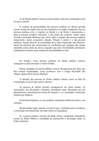 As de direito público interno existem desde a data da Constituição ou da 
lei que as institui. 
O  começo  da  personalidade  das  pessoas  jurídicas  de  direito  privado 
ocorre na data do registro do seu ato constitutivo no órgão competente. Para as 
pessoas jurídicas civis, o registro, no  Brasil, é o  de  títulos e  documentos, e 
para  as  pessoas  jurídicas  mercantis,  o  das  juntas  de  comércio.  Serpa  Lopes 
recorda a profunda diferença que existe entre o registro das pessoas naturais 
(nascimento,  morte,  casamento,  adoção,  filiação  e  tutela)  e  o  das  pessoas 
jurídicas. Aquele decorre da necessidade de os fatos registrados não ficarem à 
mercê da memória dos interessados ou certificados por qualquer dos  modos 
admitidos como meios de prova, enquanto que este é formalidade substancial, 
indispensável mesmo, para comunicar personalidade ao ente. 
Os  Estados,  como  pessoas  jurídicas  de  direito  público  externo, 
extinguem­se pela anexação a outros Estados. 
Outras entidades de direito público externo desaparecem por fatos que 
lhes  retiram  legitimidade,  como  aconteceu  com  a  antiga  Sociedade  das 
Nações, depois da II Guerra Mundial. 
A  duração  das  pessoas  de  direito  público  interno  cessa  na  data  da 
Constituição ou da lei que assim o declare. 
As  pessoas  de  direito  privado  extinguem­se  de  vários  modos.  As 
associações,  por  dissolução  voluntária,  dissolução  legal,  dissolução  por  ato 
administrativo, dissolução por termo de duração e, se a sociedade é mercantil, 
também por falência. 
Na primeira hipótese, os seus próprios integrantes deliberam sobre a sua 
extinção. 
Há dissolução legal, quando a lei prevê que, verificada certa ocorrência, 
a associação está dissolvida, devendo entrar em liquidação. 
Se  a  pessoa  jurídica  executa  atividade  ilícita,  socialmente  prejudicial, 
assiste  ao  Poder  Público  a  faculdade  de  pleitear­lhe  a  dissolução  junto  ao 
Poder Judiciário.
 