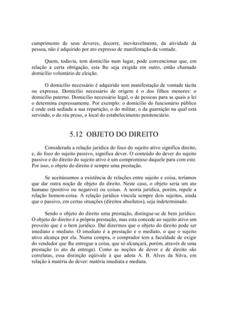 cumprimento  de  seus  deveres,  decorre,  inevitavelmente,  da  atividade  da 
pessoa, não é adquirido por ato expresso de manifestação da vontade. 
Quem,  todavia, tem domicílio  num  lugar, pode  convencionar  que, em 
relação  a  certa  obrigação,  esta  lhe  seja  exigida  em  outro,  então  chamado 
domicílio voluntário de eleição. 
O domicílio necessário é adquirido sem manifestação de vontade tácita 
ou  expressa.  Domicílio  necessário  de  origem  é  o  dos  filhos  menores:  o 
domicílio paterno. Domicílio necessário legal, o de pessoas para as quais a lei 
o determina expressamente. Por exemplo: o domicílio do funcionário público 
é onde está sediada a sua repartição, o do militar, o da guarnição na qual está 
servindo, o do réu preso, o local do estabelecimento penitenciário. 
5.12  OBJETO DO DIREITO 
Considerada a relação jurídica do foco do sujeito ativo significa direito, 
e, do foco do sujeito passivo, significa dever. O conteúdo do dever do sujeito 
passivo e do direito do sujeito ativo é um compromisso daquele para com este. 
Por isso, o objeto do direito é sempre uma prestação. 
Se aceitássemos a existência de relações entre sujeito e coisa, teríamos 
que  dar outra noção de objeto  do direito. Neste caso, o objeto  seria um ato 
humano (positivo  ou  negativo) ou coisas.  A  teoria jurídica,  porém,  repele a 
relação homem­coisa. A relação jurídica vincula sempre dois sujeitos, ainda 
que o passivo, em certas situações (direitos absolutos), seja indeterminado. 
Sendo o objeto do direito uma prestação, distingue­se de bem jurídico. 
O objeto do direito é a própria prestação, mas esta concede ao sujeito ativo um 
proveito que é o bem jurídico. Daí dizermos que o objeto do direito pode ser 
imediato  e  mediato.  O  imediato  é  a  prestação  e  o  mediato,  o  que  o  sujeito 
ativo alcança por ela. Numa compra, o comprador tem a faculdade de exigir 
do vendedor que lhe entregue a coisa, que só alcançará, porém, através de uma 
prestação  (o  ato  da  entrega).  Como  as  noções  de  dever  e  de  direito  são 
correlatas,  essa  distinção  eqüivale  à  que  adota  A.  B.  Alves  da  Silva,  em 
relação à matéria do dever: matéria imediata e mediata.
 
