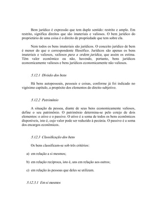 Bem jurídico é expressão que tem duplo sentido: restrito e amplo. Em 
restrito,  significa  direitos  que  são  imateriais  e  valiosos.  O  bem  jurídico  do 
proprietário de uma coisa é o direito de propriedade que tem sobre ela. 
Nem todos os bens imateriais são jurídicos. O conceito jurídico de bem 
é  menor  do  que  o  correspondente  filosófico.  Jurídicos  são  apenas  os  bens 
imateriais  e  valiosos,  valiosos  para  a  ordem  jurídica,  que  assim  os  estima. 
Têm  valor  econômico  ou  não,  havendo,  portanto,  bens  jurídicos 
economicamente valiosos e bens jurídicos economicamente não valiosos. 
5.12.1  Divisão dos bens 
Há  bens  autopessoais,  pessoais  e  coisas,  conforme  já  foi  indicado  no 
vigésimo capítulo, a propósito dos elementos do direito subjetivo. 
5.12.2  Patrimônio 
A  situação  da  pessoa,  diante  de  seus  bens  economicamente  valiosos, 
define  o  seu  patrimônio.  O  patrimônio  determina­se  pelo  cotejo  de  dois 
elementos: o ativo e o passivo. O ativo é a soma de todos os bens econômicos 
disponíveis, isto é, cujo valor pode ser reduzido à pecúnia. O passivo é a soma 
dos encargos econômicos. 
5.12.3  Classificação dos bens 
Os bens classificam­se sob três critérios: 
a)  em relação a si mesmos; 
b)  em relação recíproca, isto é, uns em relação aos outros; 
c)  em relação às pessoas que deles se utilizam. 
5.12.3.1  Em si mesmos
 