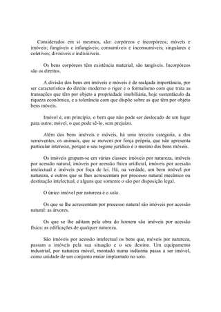 Considerados  em  si  mesmos,  são:  corpóreos  e  incorpóreos;  móveis  e 
imóveis;  fungíveis e  infungíveis; consumíveis e  inconsumíveis; singulares e 
coletivos; divisíveis e indivisíveis. 
Os bens  corpóreos têm existência  material, são  tangíveis. Incorpóreos 
são os direitos. 
A divisão dos bens em imóveis e móveis é de realçada importância, por 
ser característico do direito moderno o rigor e o formalismo com que trata as 
transações que têm por objeto a propriedade imobiliária, hoje sustentáculo da 
riqueza econômica, e a tolerância com que dispõe sobre as que têm por objeto 
bens móveis. 
Imóvel é, em princípio, o bem que não pode ser deslocado de um lugar 
para outro; móvel, o que pode sê­lo, sem prejuízo. 
Além  dos  bens  imóveis  e  móveis,  há  uma  terceira  categoria,  a  dos 
semoventes, os animais, que se movem por força própria, que não apresenta 
particular interesse, porque o seu regime jurídico é o mesmo dos bens móveis. 
Os imóveis grupam­se em várias classes: imóveis por natureza, imóveis 
por acessão natural, imóveis por acessão física artificial, imóveis por acessão 
intelectual  e  imóveis  por  foça  de  lei.  Há,  na  verdade,  um  bem  imóvel  por 
natureza, e outros que se lhes acrescentam por processo natural mecânico ou 
destinação intelectual, e alguns que somente o são por disposição legal. 
O único imóvel por natureza é o solo. 
Os que se lhe acrescentam por processo natural são imóveis por acessão 
natural: as árvores. 
Os  que  se  lhe  aditam  pela  obra  do  homem  são  imóveis  por  acessão 
física: as edificações de qualquer natureza. 
São imóveis por acessão intelectual os bens que, móveis por natureza, 
passam  a  imóveis  pela  sua  situação  e  o  seu  destino.  Um  equipamento 
industrial,  por  natureza  móvel,  montado  numa  indústria  passa  a  ser  imóvel, 
como unidade de um conjunto maior implantado no solo.
 