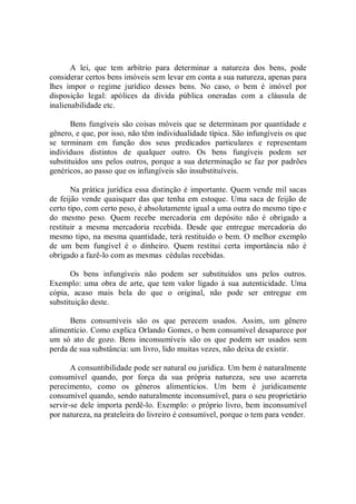 A  lei,  que  tem  arbítrio  para  determinar  a  natureza  dos  bens,  pode 
considerar certos bens imóveis sem levar em conta a sua natureza, apenas para 
lhes  impor  o  regime  jurídico  desses  bens.  No  caso,  o  bem  é  imóvel  por 
disposição  legal:  apólices  da  dívida  pública  oneradas  com  a  cláusula  de 
inalienabilidade etc. 
Bens fungíveis são coisas móveis que se determinam por quantidade e 
gênero, e que, por isso, não têm individualidade típica. São infungíveis os que 
se  terminam  em  função  dos  seus  predicados  particulares  e  representam 
indivíduos  distintos  de  qualquer  outro.  Os  bens  fungíveis  podem  ser 
substituídos uns pelos outros, porque a sua determinação se faz por padrões 
genéricos, ao passo que os infungíveis são insubstituíveis. 
Na prática jurídica essa distinção é importante. Quem vende mil sacas 
de feijão vende quaisquer das que tenha em estoque. Uma saca de feijão de 
certo tipo, com certo peso, é absolutamente igual a uma outra do mesmo tipo e 
do  mesmo  peso.  Quem  recebe  mercadoria  em  depósito  não  é  obrigado  a 
restituir  a  mesma  mercadoria  recebida.  Desde  que  entregue  mercadoria  do 
mesmo tipo, na mesma quantidade, terá restituído o bem. O melhor exemplo 
de  um  bem  fungível  é  o  dinheiro.  Quem  restitui  certa  importância  não  é 
obrigado a fazê­lo com as mesmas  cédulas recebidas. 
Os  bens  infungíveis  não  podem  ser  substituídos  uns  pelos  outros. 
Exemplo: uma  obra de arte,  que tem  valor ligado  à  sua  autenticidade.  Uma 
cópia,  acaso  mais  bela  do  que  o  original,  não  pode  ser  entregue  em 
substituição deste. 
Bens  consumíveis  são  os  que  perecem  usados.  Assim,  um  gênero 
alimentício. Como explica Orlando Gomes, o bem consumível desaparece por 
um  só  ato  de  gozo.  Bens  inconsumíveis  são  os  que  podem  ser  usados  sem 
perda de sua substância: um livro, lido muitas vezes, não deixa de existir. 
A consuntibilidade pode ser natural ou jurídica. Um bem é naturalmente 
consumível  quando,  por  força  da  sua  própria  natureza,  seu  uso  acarreta 
perecimento,  como  os  gêneros  alimentícios.  Um  bem  é  juridicamente 
consumível quando, sendo naturalmente inconsumível, para o seu proprietário 
servir­se dele importa perdê­lo. Exemplo: o próprio livro, bem inconsumível 
por natureza, na prateleira do livreiro é consumível, porque o tem para vender.
 