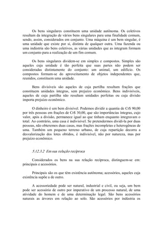 Os  bens  singulares  constituem  uma  unidade  autônoma.  Os  coletivos 
resultam da integração de vários bens singulares para uma finalidade comum, 
sendo, assim, considerados em conjunto. Uma máquina é um bem singular, é 
uma  unidade  que  existe  por  si,  distinta  de  qualquer  outra.  Uma  fazenda  ou 
uma indústria são bens coletivos, as várias unidades que as integram formam 
um conjunto para a realização de um fim comum. 
Os  bens  singulares  dividem­se  em  simples  e  compostos.  Simples  são 
aqueles  cuja  unidade  é  tão  perfeita  que  suas  partes  não  podem  ser 
consideradas  distintamente  do  conjunto:  um  animal,  um  edifício.  Os 
compostos  formam­se  do  aproveitamento  de  objetos  independentes  que, 
reunidos, constituem uma unidade. 
Bens  divisíveis  são  aqueles  de  cuja  partilha  resultam  frações  que 
constituem  unidades  íntegras,  sem  prejuízo  econômico.  Bens  indivisíveis, 
aqueles  de  cuja  partilha  não  resultam  unidades  perfeitas  ou  cuja  divisão 
importa prejuízo econômico. 
O dinheiro é um bem divisível. Podemos dividir a quantia de Cr$ 90,00 
por três pessoas em frações de Cr$ 30,00, que são importâncias íntegras, cujo 
valor, após a divisão, permanece igual ao que tinham enquanto integravam o 
total. Ao contrário, uma casa é indivisível. Se pretendermos dividi­la por duas 
pessoas, não obteremos duas casas, mas frações incompletas e heterogêneas de 
uma.  Também  um  pequeno  terreno  urbano,  de  cuja  repartição  decorra  a 
desvalorização  dos  lotes  obtidos,  é  indivisível,  não  por  natureza,  mas  por 
prejuízo econômico. 
5.12.3.2  Em sua relação recíproca 
Considerados  os  bens  na  sua  relação  recíproca,  distinguem­se  em: 
principais e acessórios. 
Principais são os que têm existência autônoma; acessórios, aqueles cuja 
existência supõe a de outro. 
A  acessoriedade  pode  ser  natural,  industrial  e  civil,  ou  seja,  um  bem 
pode ser acessório de outro por  imperativo de um processo natural, de uma 
atividade  do  homem  e  de  uma  determinação  legal.  São  bens  acessórios 
naturais  as  árvores  em  relação  ao  solo.  São  acessórios  por  indústria  os
 