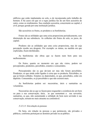 edifícios que estão implantados no solo, a ele incorporados pelo trabalho do 
homem. E há casos em que só a regra jurídica faz de um bem acessório de 
outro, como os rendimentos. Sua condição acessória, concernente ao capital, é 
civil, porque gerada por uma instituição jurídica. 
São acessórios os frutos, os produtos e as benfeitorias. 
Frutos são as utilidades que uma coisa proporciona periodicamente, sem 
diminuição  da  sua  substância.  As  colheitas  são  frutos  do  solo,  os  juros,  do 
capital. 
Produtos  são  as  utilidades  que  uma  coisa  proporciona,  mas  de  cuja 
percepção  resulta  seu  desgaste.  Por  exemplo:  as  minas,  na  medida  em  que 
exploradas, ficam desfalcadas. 
As  benfeitorias  são  obras  que  se  fazem  num  bem  para  seu 
melhoramento. 
Os  frutos,  quanto  ao  momento  em  que  são  vistos,  podem  ser 
percepiendos, pendentes, percebidos, estantes e consumidos. 
Perecepiendos  são  os  que  deviam  ser  mas  não  foram  percebidos. 
Pendentes, os que ainda estão ligados à coisa que os produziu. Percebidos, os 
que já foram colhidos. Estantes ou depositados, os que, percebidos, estão em 
depósito. Consumidos, os já percebidos e que não existem mais. 
As  benfeitorias  podem  ser:  necessárias,  úteis  e  suntuárias  ou 
voluntárias. 
Necessárias são as que se fazem para resguardar a existência de um bem 
ou  para  a  sua  conservação;  úteis,    as  que  aumentam  a    sua  serventia; 
suntuárias, as que,  não aumentando a  utilidade  do bem nem  servindo à  sua 
conservação, tornam­no mais atraente ou confortável. 
5.12.3.3  Em relação às pessoas 
Os  bens,  em  relação  às  pessoas  a  que  pertencem,  são  privados  e 
públicos, conforme pertençam ao domínio privado ou ao público.
 